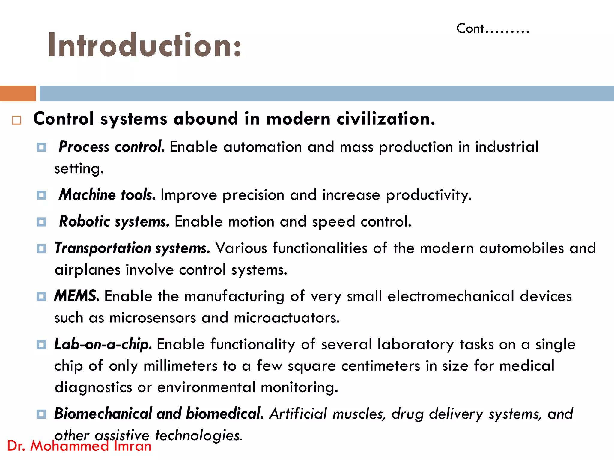 Introduction:
 Control systems abound in modern civilization.
 Process control. Enable automation and mass production in industrial
setting.
 Machine tools. Improve precision and increase productivity.
 Robotic systems. Enable motion and speed control.
Cont………
Robotic systems. Enable motion and speed control.
 Transportation systems. Various functionalities of the modern automobiles and
airplanes involve control systems.
 MEMS. Enable the manufacturing of very small electromechanical devices
such as microsensors and microactuators.
 Lab-on-a-chip. Enable functionality of several laboratory tasks on a single
chip of only millimeters to a few square centimeters in size for medical
diagnostics or environmental monitoring.
 Biomechanical and biomedical. Artificial muscles, drug delivery systems, and
other assistive technologies.
Dr. Mohammed Imran
 