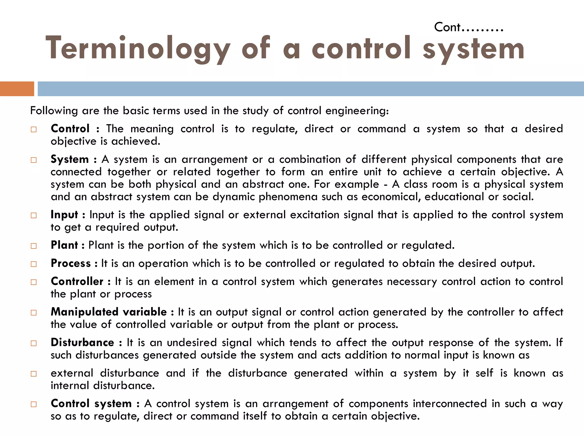 Terminology of a control system
Following are the basic terms used in the study of control engineering:
 Control : The meaning control is to regulate, direct or command a system so that a desired
objective is achieved.
 System : A system is an arrangement or a combination of different physical components that are
connected together or related together to form an entire unit to achieve a certain objective. A
system can be both physical and an abstract one. For example - A class room is a physical system
and an abstract system can be dynamic phenomena such as economical, educational or social.
 Input : Input is the applied signal or external excitation signal that is applied to the control system
Cont………
 Input : Input is the applied signal or external excitation signal that is applied to the control system
to get a required output.
 Plant : Plant is the portion of the system which is to be controlled or regulated.
 Process : It is an operation which is to be controlled or regulated to obtain the desired output.
 Controller : It is an element in a control system which generates necessary control action to control
the plant or process
 Manipulated variable : It is an output signal or control action generated by the controller to affect
the value of controlled variable or output from the plant or process.
 Disturbance : It is an undesired signal which tends to affect the output response of the system. If
such disturbances generated outside the system and acts addition to normal input is known as
 external disturbance and if the disturbance generated within a system by it self is known as
internal disturbance.
 Control system : A control system is an arrangement of components interconnected in such a way
so as to regulate, direct or command itself to obtain a certain objective.
 