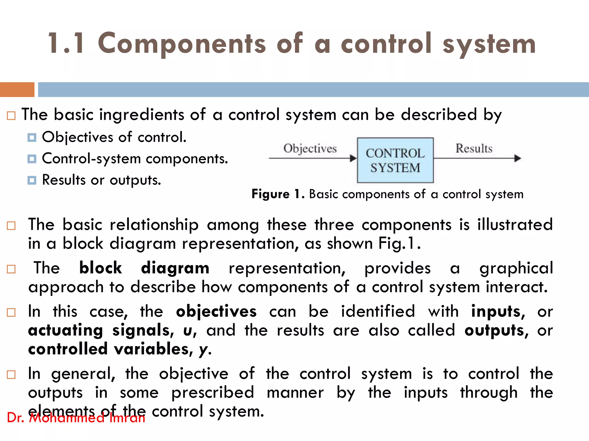 1.1 Components of a control system
 The basic ingredients of a control system can be described by
 Objectives of control.
 Control-system components.
 Results or outputs.
 The basic relationship among these three components is illustrated
Figure 1. Basic components of a control system
 The basic relationship among these three components is illustrated
in a block diagram representation, as shown Fig.1.
 The block diagram representation, provides a graphical
approach to describe how components of a control system interact.
 In this case, the objectives can be identified with inputs, or
actuating signals, u, and the results are also called outputs, or
controlled variables, y.
 In general, the objective of the control system is to control the
outputs in some prescribed manner by the inputs through the
elements of the control system.
Dr. Mohammed Imran
 