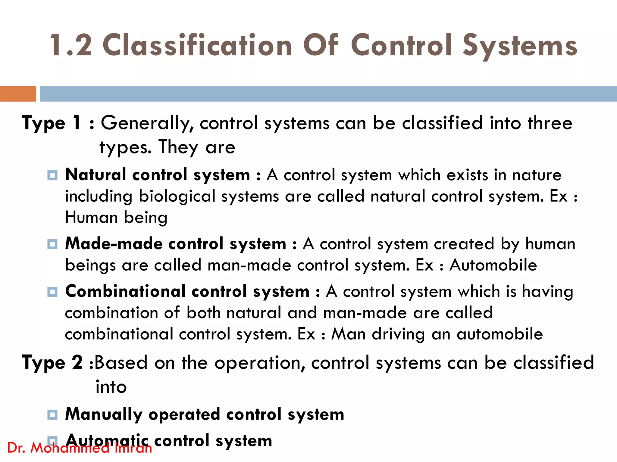 1.2 Classification Of Control Systems
Type 1 : Generally, control systems can be classified into three
types. They are
 Natural control system : A control system which exists in nature
including biological systems are called natural control system. Ex :
Human being
 Made-made control system : A control system created by human
beings are called man-made control system. Ex : Automobile
 Combinational control system : A control system which is having
combination of both natural and man-made are called
combinational control system. Ex : Man driving an automobile
Type 2 :Based on the operation, control systems can be classified
into
 Manually operated control system
 Automatic control system
Dr. Mohammed Imran
 
