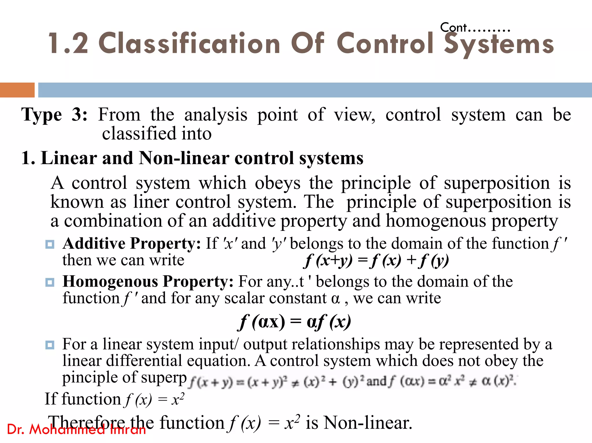 1.2 Classification Of Control Systems
Type 3: From the analysis point of view, control system can be
classified into
1. Linear and Non-linear control systems
A control system which obeys the principle of superposition is
known as liner control system. The principle of superposition is
a combination of an additive property and homogenous property
Cont………
a combination of an additive property and homogenous property
 Additive Property: If 'x' and 'y' belongs to the domain of the function f '
then we can write f (x+y) = f (x) + f (y)
 Homogenous Property: For any..t ' belongs to the domain of the
function f ' and for any scalar constant α , we can write
f (αx) = αf (x)
 For a linear system input/ output relationships may be represented by a
linear differential equation. A control system which does not obey the
pinciple of superposition is known as Non-linear control system.
If function f (x) = x2
Therefore the function f (x) = x2 is Non-linear.
Dr. Mohammed Imran
 