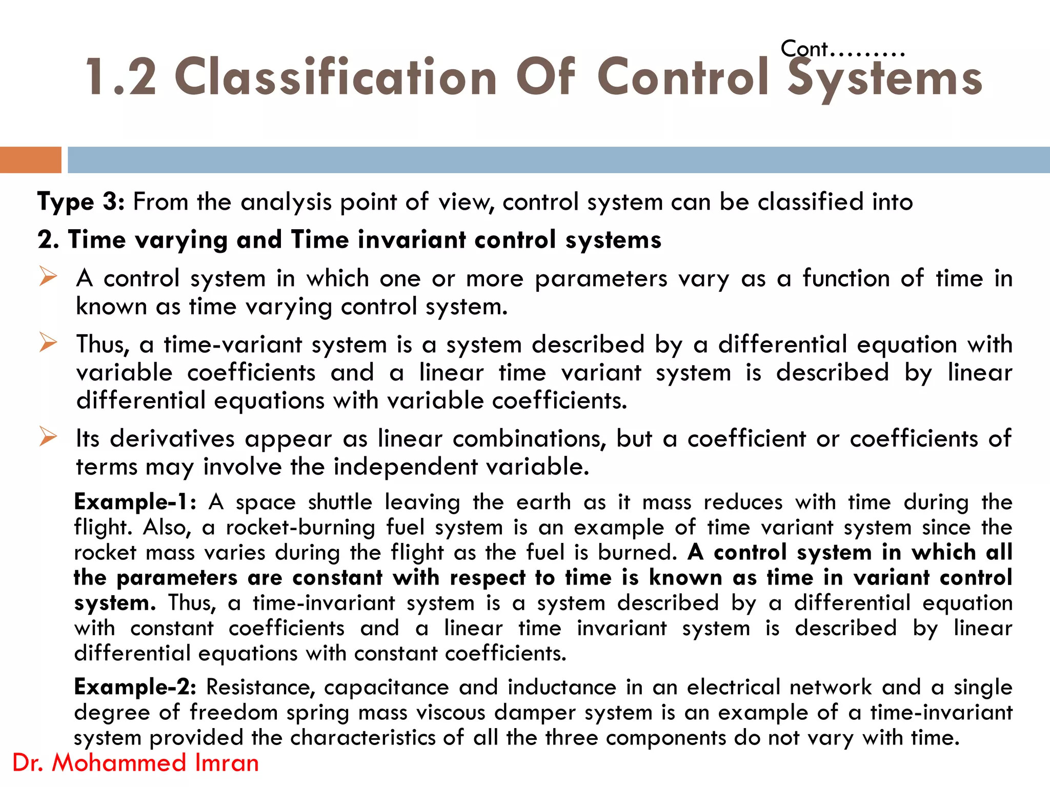 1.2 Classification Of Control Systems
Type 3: From the analysis point of view, control system can be classified into
2. Time varying and Time invariant control systems
 A control system in which one or more parameters vary as a function of time in
known as time varying control system.
 Thus, a time-variant system is a system described by a differential equation with
variable coefficients and a linear time variant system is described by linear
differential equations with variable coefficients.
Cont………
differential equations with variable coefficients.
 Its derivatives appear as linear combinations, but a coefficient or coefficients of
terms may involve the independent variable.
Example-1: A space shuttle leaving the earth as it mass reduces with time during the
flight. Also, a rocket-burning fuel system is an example of time variant system since the
rocket mass varies during the flight as the fuel is burned. A control system in which all
the parameters are constant with respect to time is known as time in variant control
system. Thus, a time-invariant system is a system described by a differential equation
with constant coefficients and a linear time invariant system is described by linear
differential equations with constant coefficients.
Example-2: Resistance, capacitance and inductance in an electrical network and a single
degree of freedom spring mass viscous damper system is an example of a time-invariant
system provided the characteristics of all the three components do not vary with time.
Dr. Mohammed Imran
 