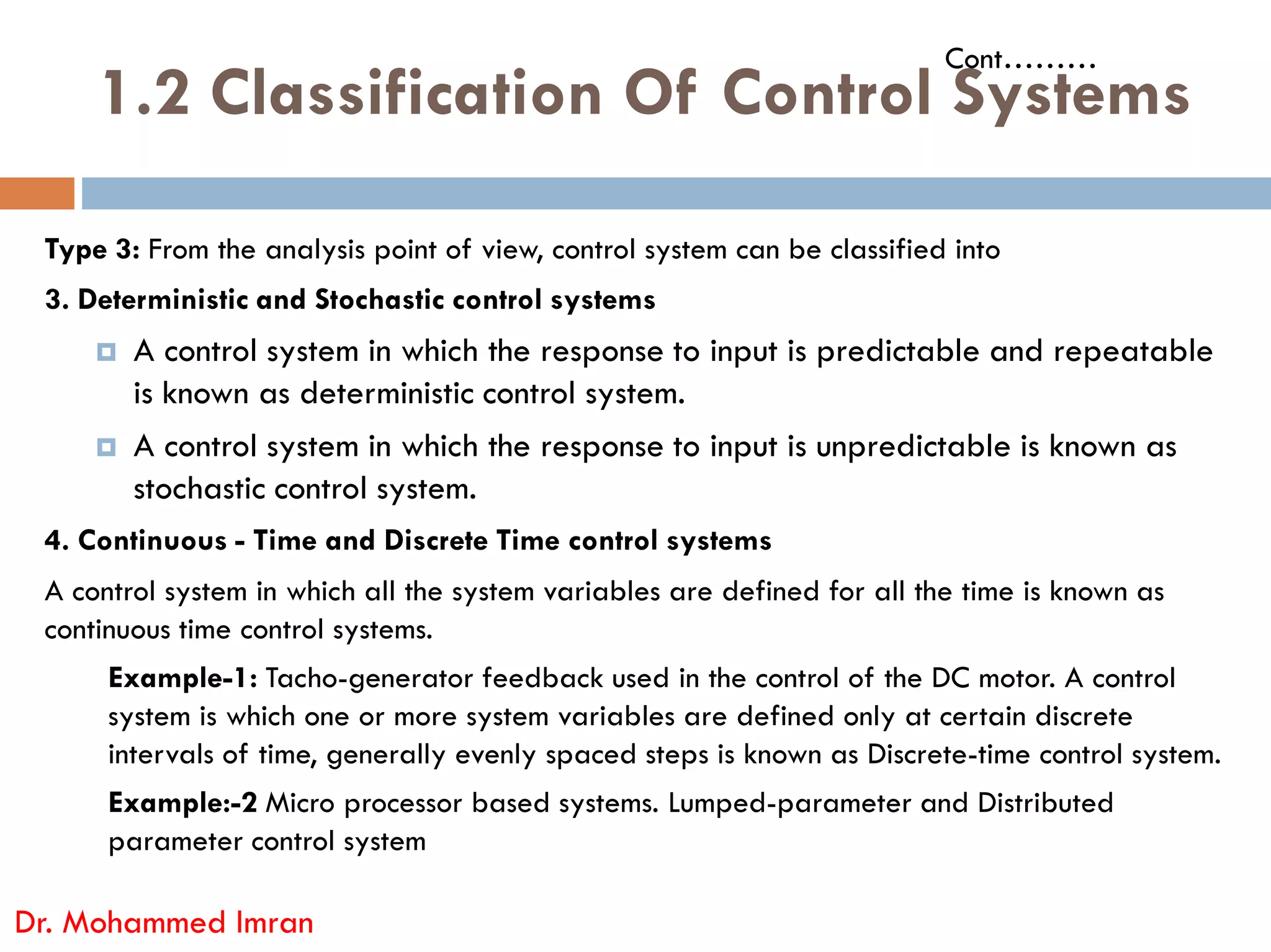 1.2 Classification Of Control Systems
Type 3: From the analysis point of view, control system can be classified into
3. Deterministic and Stochastic control systems
 A control system in which the response to input is predictable and repeatable
is known as deterministic control system.
 A control system in which the response to input is unpredictable is known as
stochastic control system.
Cont………
stochastic control system.
4. Continuous - Time and Discrete Time control systems
A control system in which all the system variables are defined for all the time is known as
continuous time control systems.
Example-1: Tacho-generator feedback used in the control of the DC motor. A control
system is which one or more system variables are defined only at certain discrete
intervals of time, generally evenly spaced steps is known as Discrete-time control system.
Example:-2 Micro processor based systems. Lumped-parameter and Distributed
parameter control system
Dr. Mohammed Imran
 