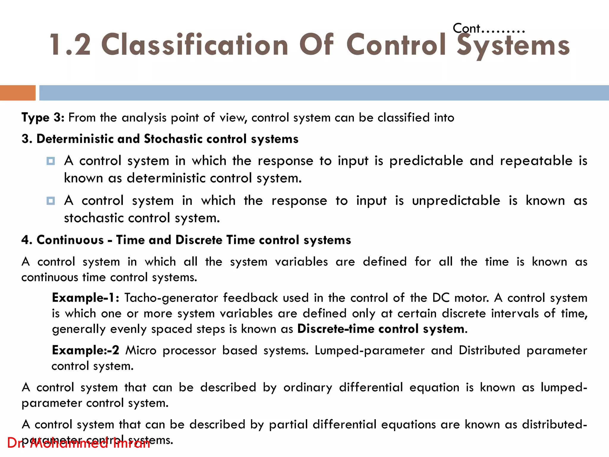 1.2 Classification Of Control Systems
Type 3: From the analysis point of view, control system can be classified into
3. Deterministic and Stochastic control systems
 A control system in which the response to input is predictable and repeatable is
known as deterministic control system.
 A control system in which the response to input is unpredictable is known as
stochastic control system.
Cont………
4. Continuous - Time and Discrete Time control systems
A control system in which all the system variables are defined for all the time is known as
continuous time control systems.
Example-1: Tacho-generator feedback used in the control of the DC motor. A control system
is which one or more system variables are defined only at certain discrete intervals of time,
generally evenly spaced steps is known as Discrete-time control system.
Example:-2 Micro processor based systems. Lumped-parameter and Distributed parameter
control system.
A control system that can be described by ordinary differential equation is known as lumped-
parameter control system.
A control system that can be described by partial differential equations are known as distributed-
parameter control systems.
Dr. Mohammed Imran
 