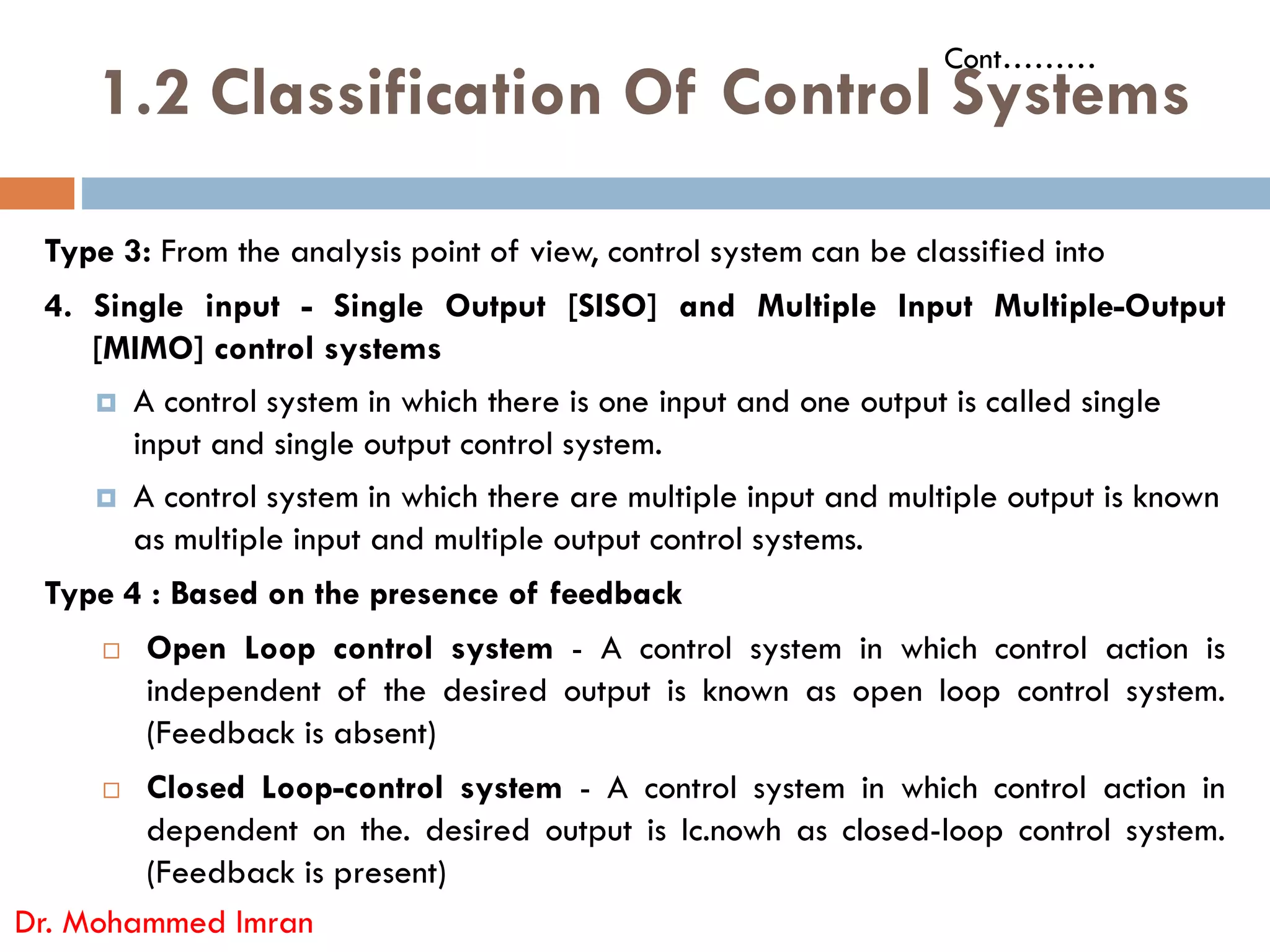1.2 Classification Of Control Systems
Type 3: From the analysis point of view, control system can be classified into
4. Single input - Single Output [SISO] and Multiple Input Multiple-Output
[MIMO] control systems
 A control system in which there is one input and one output is called single
input and single output control system.
A control system in which there are multiple input and multiple output is known
Cont………
 A control system in which there are multiple input and multiple output is known
as multiple input and multiple output control systems.
Type 4 : Based on the presence of feedback
 Open Loop control system - A control system in which control action is
independent of the desired output is known as open loop control system.
(Feedback is absent)
 Closed Loop-control system - A control system in which control action in
dependent on the. desired output is Ic.nowh as closed-loop control system.
(Feedback is present)
Dr. Mohammed Imran
 