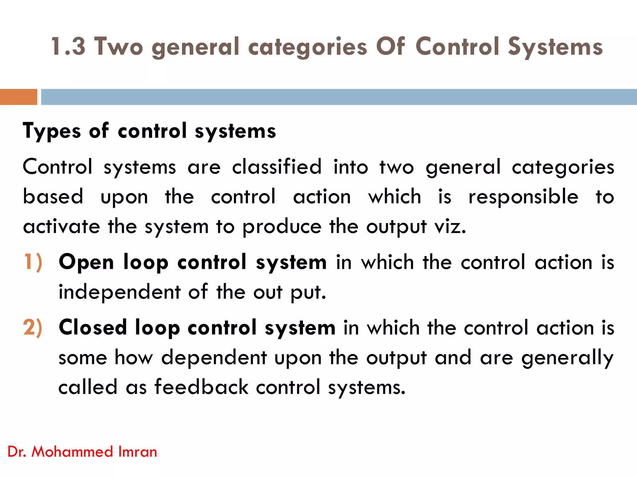 1.3 Two general categories Of Control Systems
Types of control systems
Control systems are classified into two general categories
based upon the control action which is responsible to
activate the system to produce the output viz.
activate the system to produce the output viz.
1) Open loop control system in which the control action is
independent of the out put.
2) Closed loop control system in which the control action is
some how dependent upon the output and are generally
called as feedback control systems.
Dr. Mohammed Imran
 