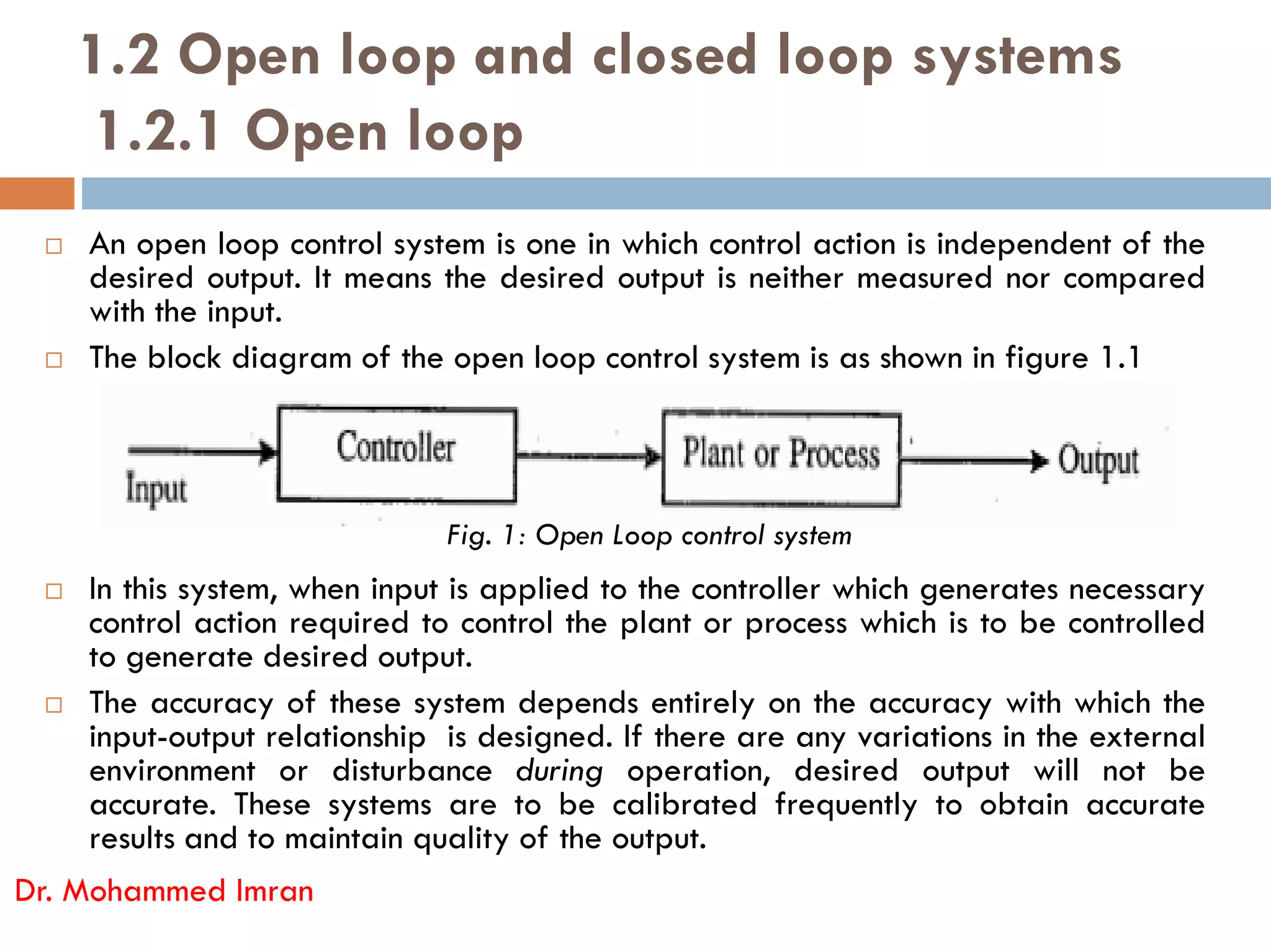 1.2 Open loop and closed loop systems
1.2.1 Open loop
 An open loop control system is one in which control action is independent of the
desired output. It means the desired output is neither measured nor compared
with the input.
 The block diagram of the open loop control system is as shown in figure 1.1
 In this system, when input is applied to the controller which generates necessary
control action required to control the plant or process which is to be controlled
to generate desired output.
 The accuracy of these system depends entirely on the accuracy with which the
input-output relationship is designed. If there are any variations in the external
environment or disturbance during operation, desired output will not be
accurate. These systems are to be calibrated frequently to obtain accurate
results and to maintain quality of the output.
Dr. Mohammed Imran
Fig. 1: Open Loop control system
 