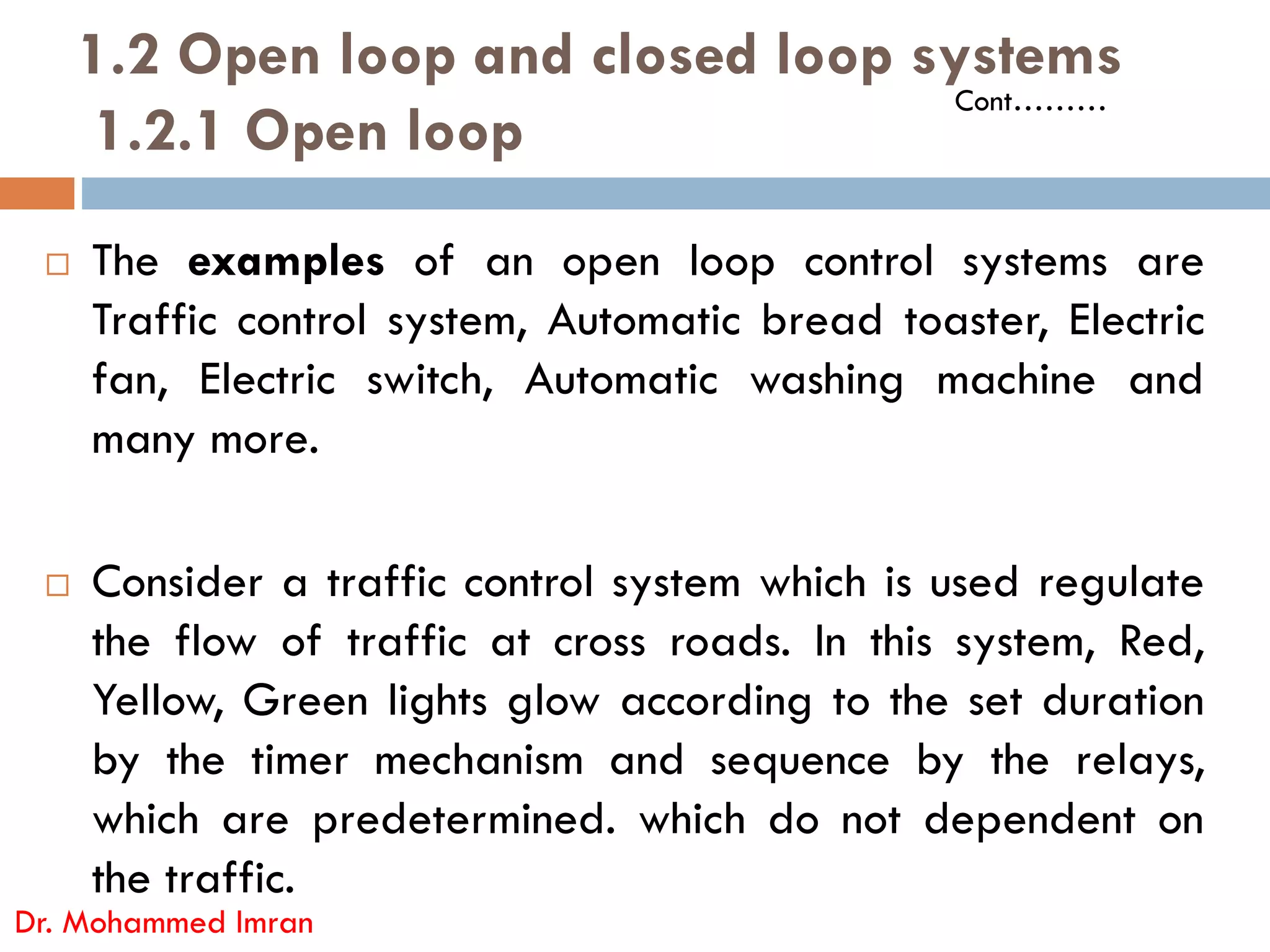 1.2 Open loop and closed loop systems
1.2.1 Open loop
 The examples of an open loop control systems are
Traffic control system, Automatic bread toaster, Electric
fan, Electric switch, Automatic washing machine and
many more.
Cont………
 Consider a traffic control system which is used regulate
the flow of traffic at cross roads. In this system, Red,
Yellow, Green lights glow according to the set duration
by the timer mechanism and sequence by the relays,
which are predetermined. which do not dependent on
the traffic.
Dr. Mohammed Imran
 
