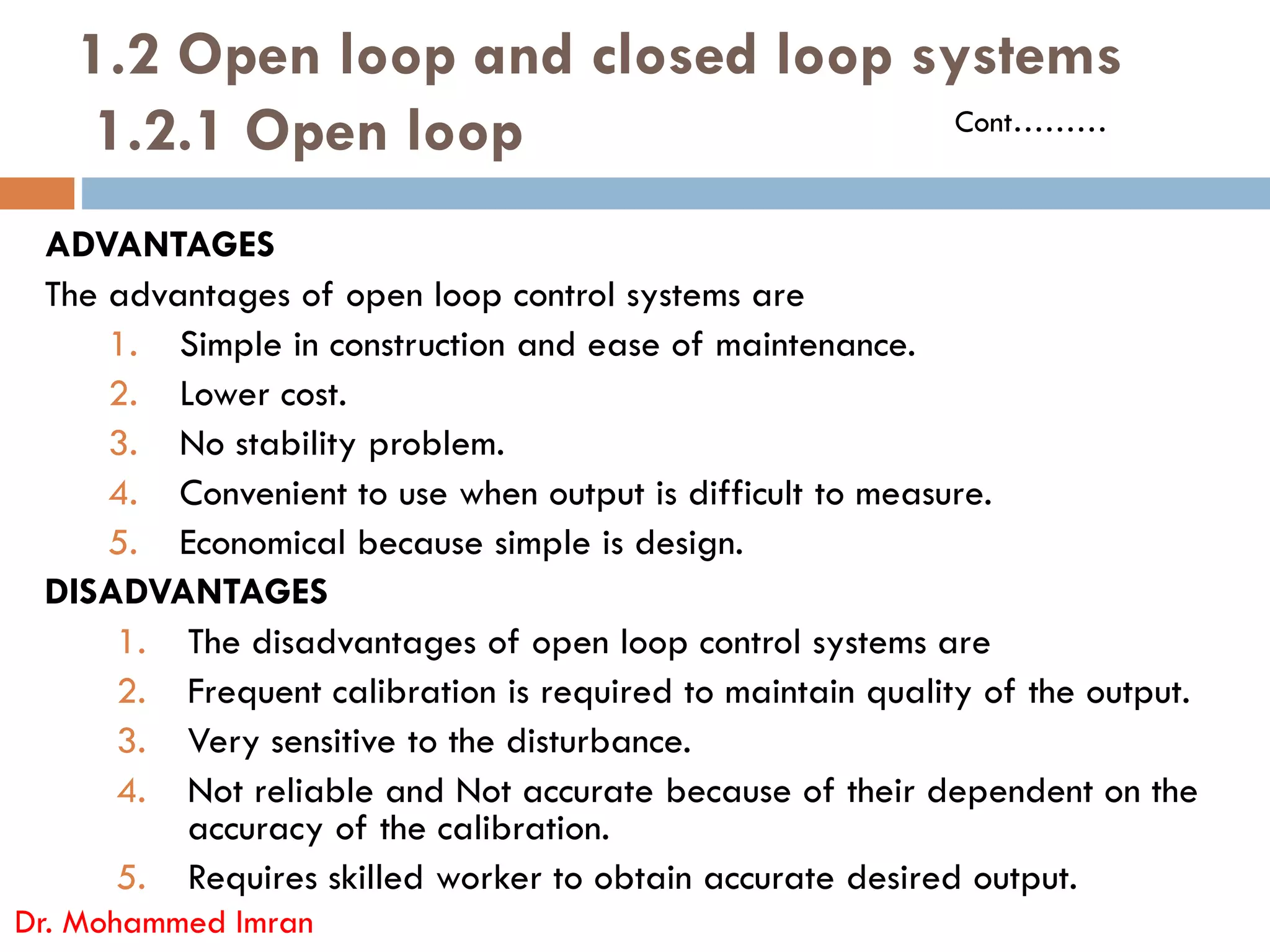 1.2 Open loop and closed loop systems
1.2.1 Open loop
ADVANTAGES
The advantages of open loop control systems are
1. Simple in construction and ease of maintenance.
2. Lower cost.
3. No stability problem.
4. Convenient to use when output is difficult to measure.
Cont………
4. Convenient to use when output is difficult to measure.
5. Economical because simple is design.
DISADVANTAGES
1. The disadvantages of open loop control systems are
2. Frequent calibration is required to maintain quality of the output.
3. Very sensitive to the disturbance.
4. Not reliable and Not accurate because of their dependent on the
accuracy of the calibration.
5. Requires skilled worker to obtain accurate desired output.
Dr. Mohammed Imran
 