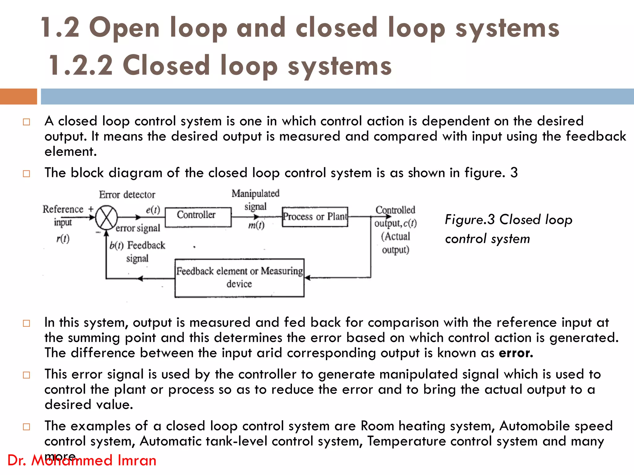 1.2 Open loop and closed loop systems
1.2.2 Closed loop systems
 A closed loop control system is one in which control action is dependent on the desired
output. It means the desired output is measured and compared with input using the feedback
element.
 The block diagram of the closed loop control system is as shown in figure. 3
Figure.3 Closed loop
control system
 In this system, output is measured and fed back for comparison with the reference input at
the summing point and this determines the error based on which control action is generated.
The difference between the input arid corresponding output is known as error.
 This error signal is used by the controller to generate manipulated signal which is used to
control the plant or process so as to reduce the error and to bring the actual output to a
desired value.
 The examples of a closed loop control system are Room heating system, Automobile speed
control system, Automatic tank-level control system, Temperature control system and many
more.
Dr. Mohammed Imran
control system
 