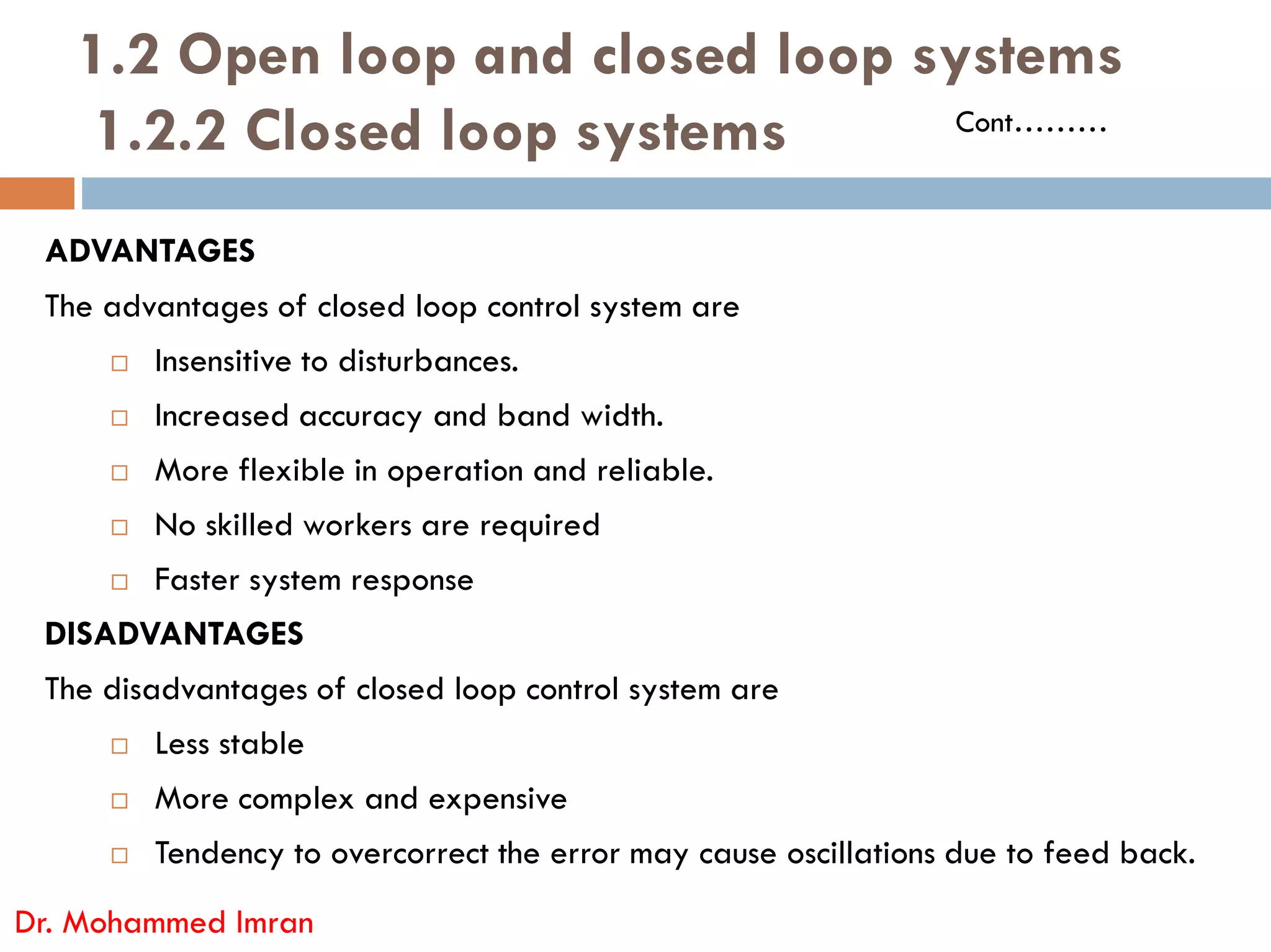 1.2 Open loop and closed loop systems
1.2.2 Closed loop systems
ADVANTAGES
The advantages of closed loop control system are
 Insensitive to disturbances.
 Increased accuracy and band width.
 More flexible in operation and reliable.
Cont………
 More flexible in operation and reliable.
 No skilled workers are required
 Faster system response
DISADVANTAGES
The disadvantages of closed loop control system are
 Less stable
 More complex and expensive
 Tendency to overcorrect the error may cause oscillations due to feed back.
Dr. Mohammed Imran
 