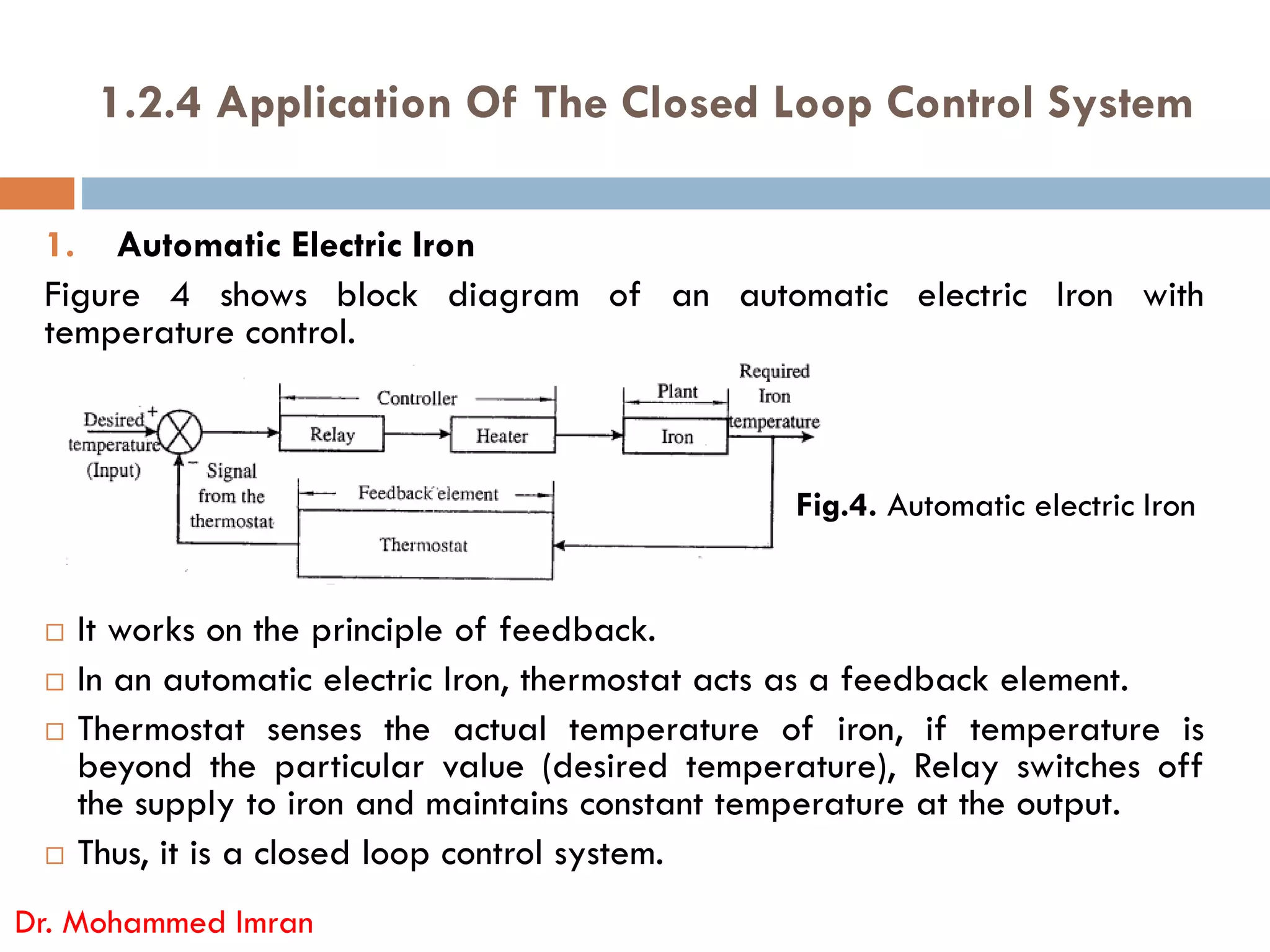 1.2.4 Application Of The Closed Loop Control System
1. Automatic Electric Iron
Figure 4 shows block diagram of an automatic electric Iron with
temperature control.
 It works on the principle of feedback.
 In an automatic electric Iron, thermostat acts as a feedback element.
 Thermostat senses the actual temperature of iron, if temperature is
beyond the particular value (desired temperature), Relay switches off
the supply to iron and maintains constant temperature at the output.
 Thus, it is a closed loop control system.
Dr. Mohammed Imran
Fig.4. Automatic electric Iron
 
