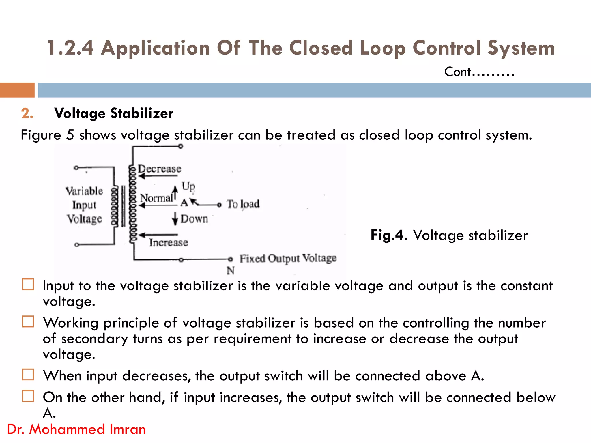 1.2.4 Application Of The Closed Loop Control System
2. Voltage Stabilizer
Figure 5 shows voltage stabilizer can be treated as closed loop control system.
Cont………
 Input to the voltage stabilizer is the variable voltage and output is the constant
voltage.
 Working principle of voltage stabilizer is based on the controlling the number
of secondary turns as per requirement to increase or decrease the output
voltage.
 When input decreases, the output switch will be connected above A.
 On the other hand, if input increases, the output switch will be connected below
A.
Dr. Mohammed Imran
Fig.4. Voltage stabilizer
 