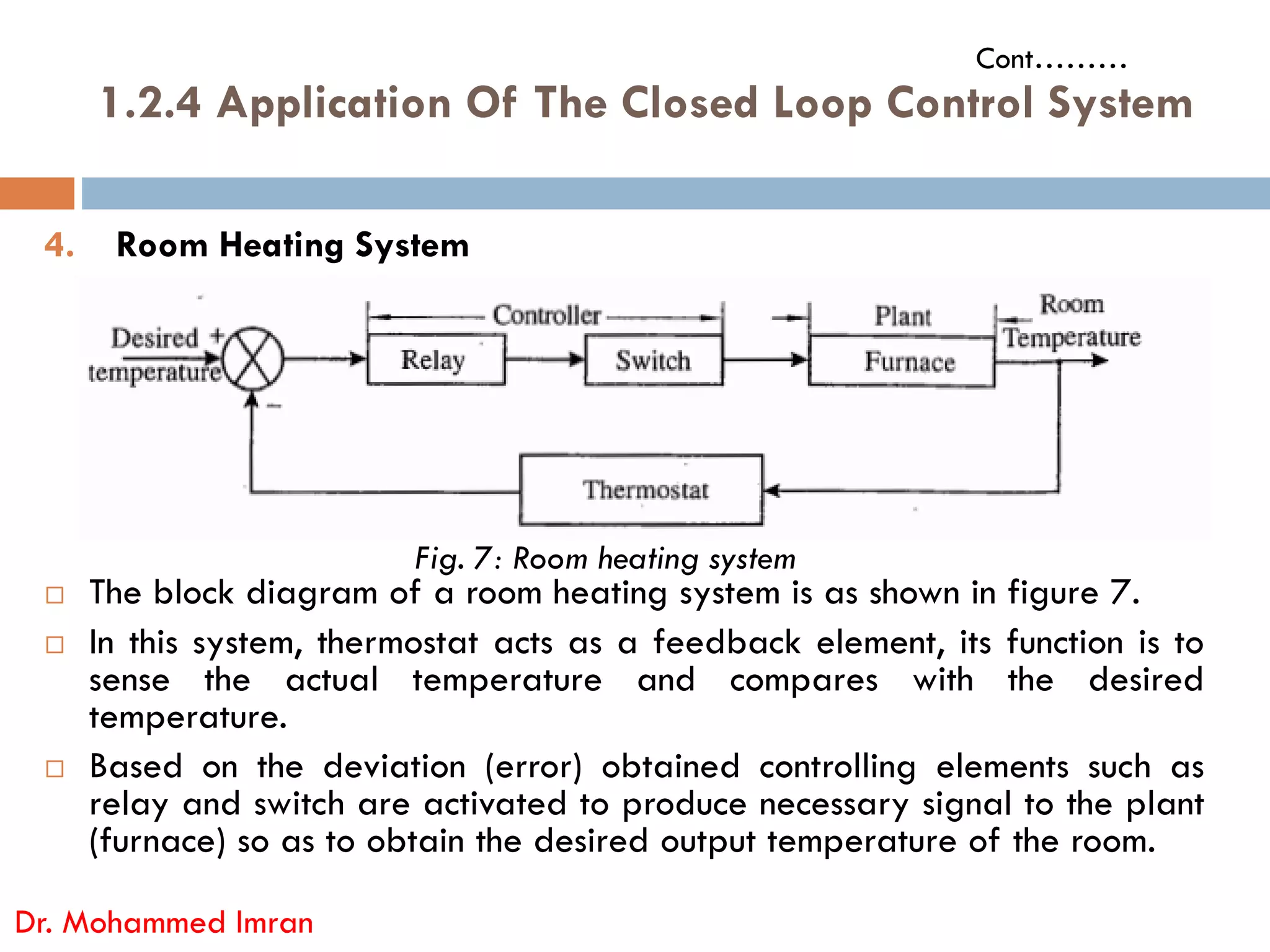 1.2.4 Application Of The Closed Loop Control System
4. Room Heating System
Cont………
 The block diagram of a room heating system is as shown in figure 7.
 In this system, thermostat acts as a feedback element, its function is to
sense the actual temperature and compares with the desired
temperature.
 Based on the deviation (error) obtained controlling elements such as
relay and switch are activated to produce necessary signal to the plant
(furnace) so as to obtain the desired output temperature of the room.
Dr. Mohammed Imran
Fig. 7: Room heating system
 