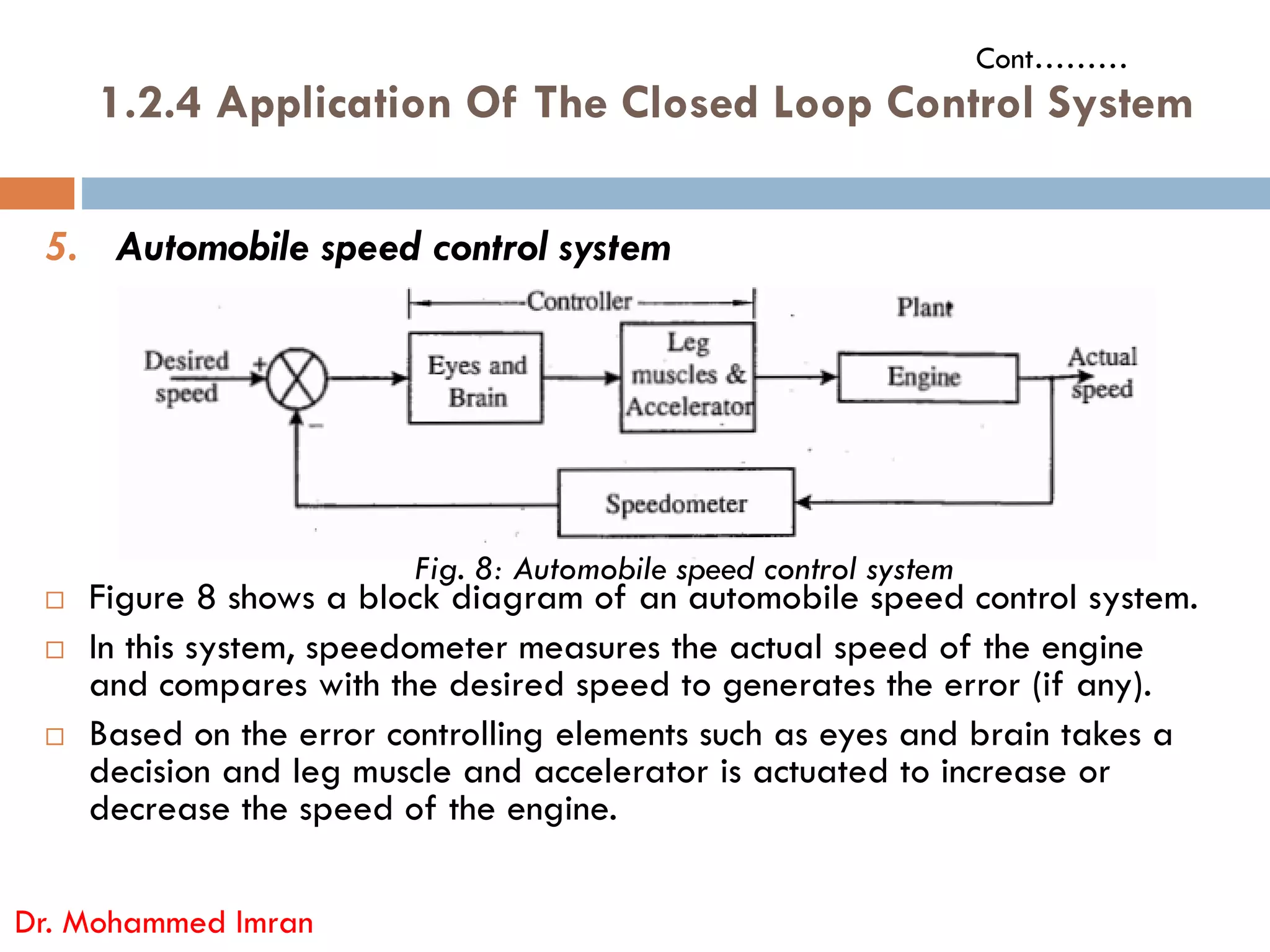 1.2.4 Application Of The Closed Loop Control System
5. Automobile speed control system
Cont………
 Figure 8 shows a block diagram of an automobile speed control system.
 In this system, speedometer measures the actual speed of the engine
and compares with the desired speed to generates the error (if any).
 Based on the error controlling elements such as eyes and brain takes a
decision and leg muscle and accelerator is actuated to increase or
decrease the speed of the engine.
Dr. Mohammed Imran
Fig. 8: Automobile speed control system
 