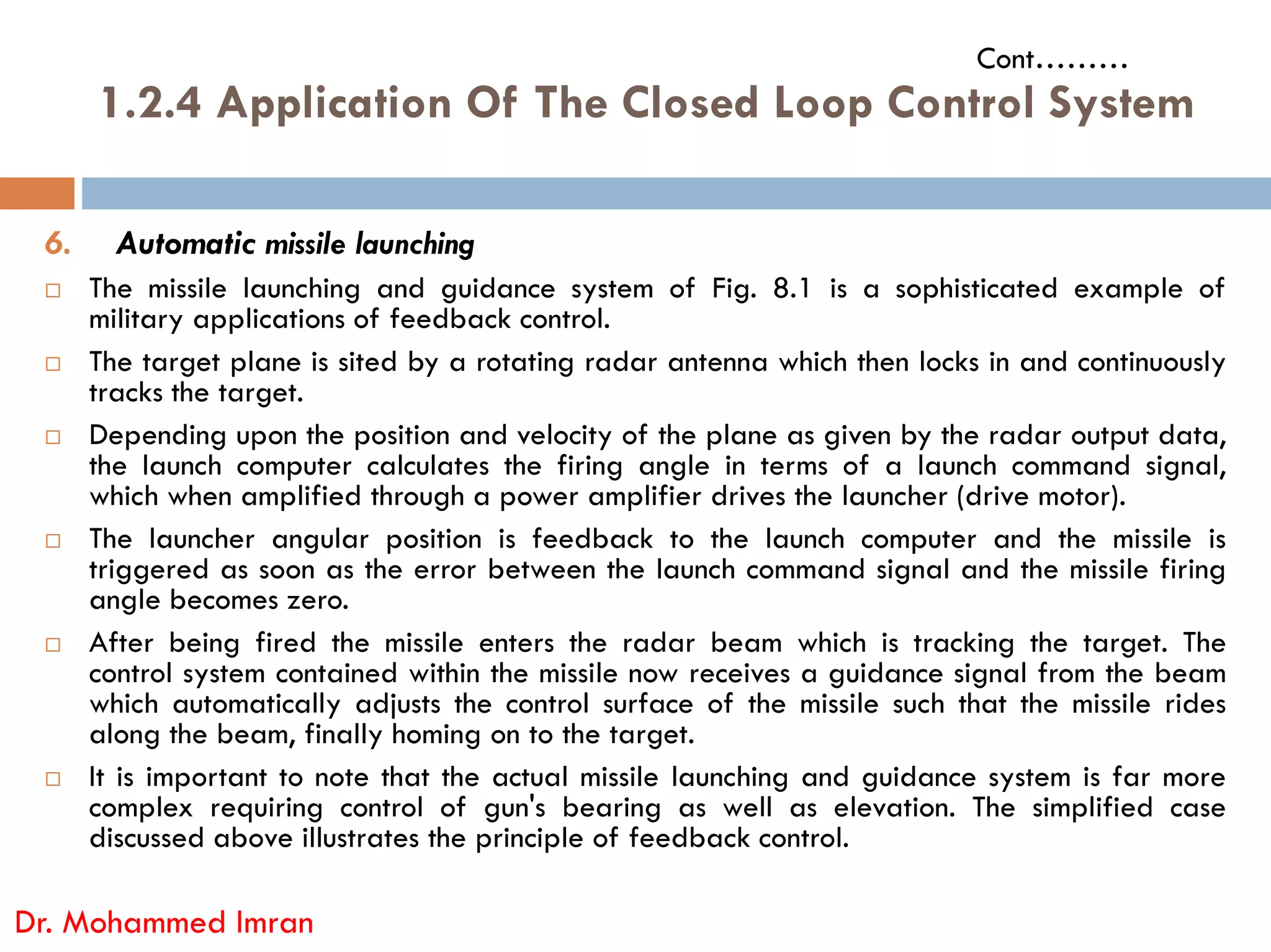 6. Automatic missile launching
 The missile launching and guidance system of Fig. 8.1 is a sophisticated example of
military applications of feedback control.
 The target plane is sited by a rotating radar antenna which then locks in and continuously
tracks the target.
 Depending upon the position and velocity of the plane as given by the radar output data,
the launch computer calculates the firing angle in terms of a launch command signal,
1.2.4 Application Of The Closed Loop Control System
Cont………
the launch computer calculates the firing angle in terms of a launch command signal,
which when amplified through a power amplifier drives the launcher (drive motor).
 The launcher angular position is feedback to the launch computer and the missile is
triggered as soon as the error between the launch command signal and the missile firing
angle becomes zero.
 After being fired the missile enters the radar beam which is tracking the target. The
control system contained within the missile now receives a guidance signal from the beam
which automatically adjusts the control surface of the missile such that the missile rides
along the beam, finally homing on to the target.
 It is important to note that the actual missile launching and guidance system is far more
complex requiring control of gun's bearing as well as elevation. The simplified case
discussed above illustrates the principle of feedback control.
Dr. Mohammed Imran
 