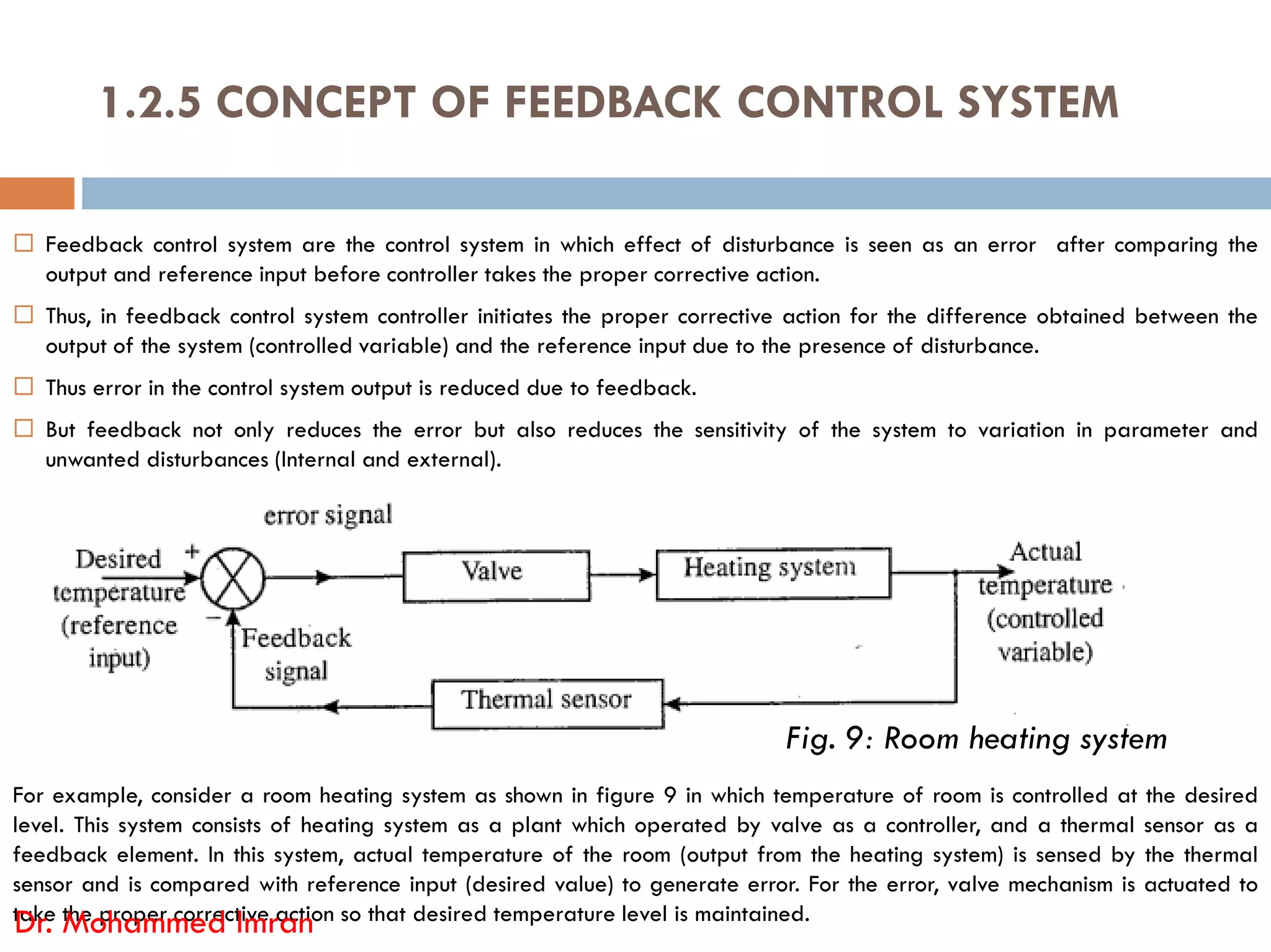  Feedback control system are the control system in which effect of disturbance is seen as an error after comparing the
output and reference input before controller takes the proper corrective action.
 Thus, in feedback control system controller initiates the proper corrective action for the difference obtained between the
output of the system (controlled variable) and the reference input due to the presence of disturbance.
 Thus error in the control system output is reduced due to feedback.
 But feedback not only reduces the error but also reduces the sensitivity of the system to variation in parameter and
unwanted disturbances (Internal and external).
1.2.5 CONCEPT OF FEEDBACK CONTROL SYSTEM
For example, consider a room heating system as shown in figure 9 in which temperature of room is controlled at the desired
level. This system consists of heating system as a plant which operated by valve as a controller, and a thermal sensor as a
feedback element. In this system, actual temperature of the room (output from the heating system) is sensed by the thermal
sensor and is compared with reference input (desired value) to generate error. For the error, valve mechanism is actuated to
take the proper corrective action so that desired temperature level is maintained.
Dr. Mohammed Imran
Fig. 9: Room heating system
 