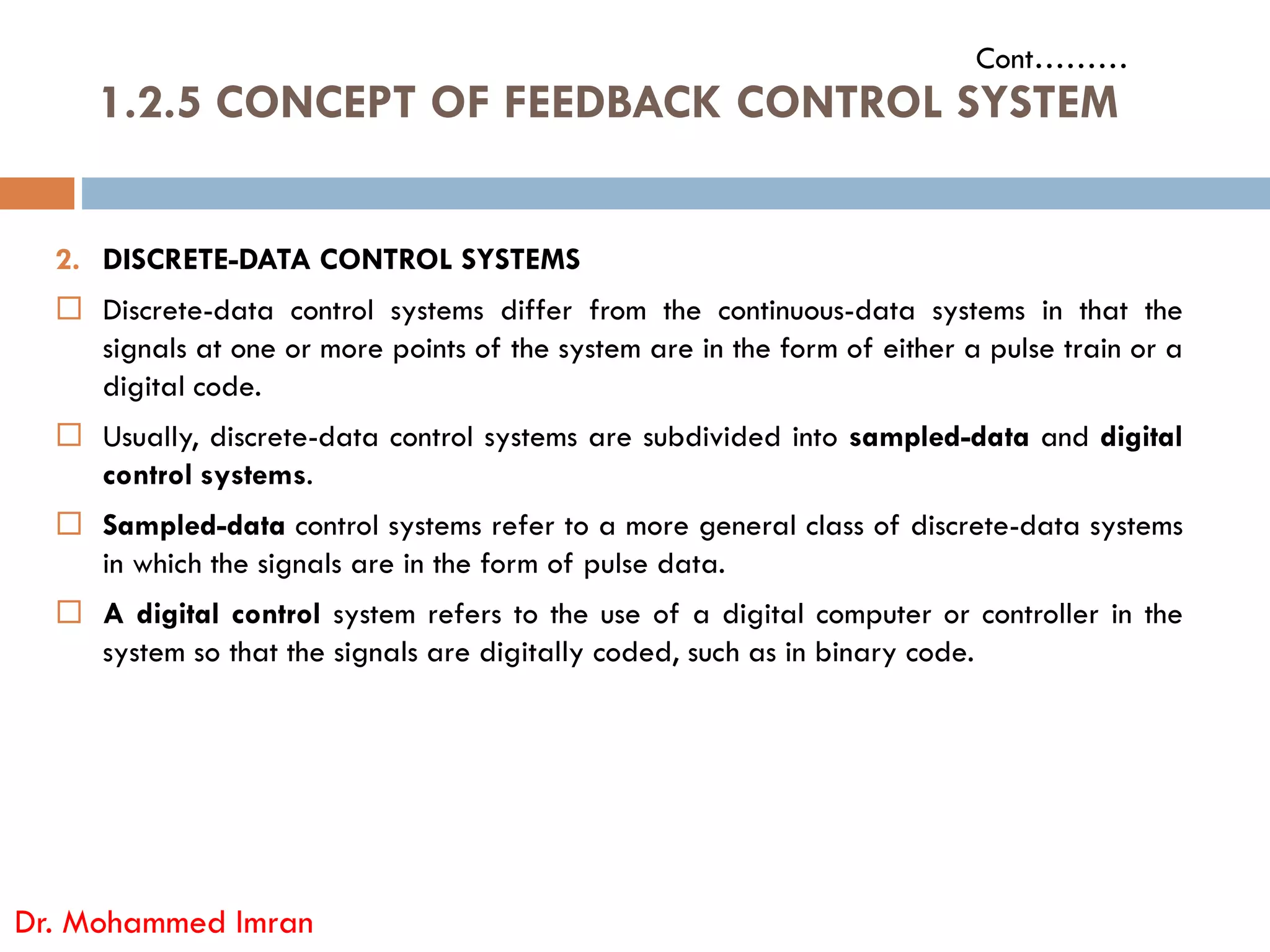 1.2.5 CONCEPT OF FEEDBACK CONTROL SYSTEM
Cont………
2. DISCRETE-DATA CONTROL SYSTEMS
 Discrete-data control systems differ from the continuous-data systems in that the
signals at one or more points of the system are in the form of either a pulse train or a
digital code.
 Usually, discrete-data control systems are subdivided into sampled-data and digital
control systems.
Dr. Mohammed Imran
control systems.
 Sampled-data control systems refer to a more general class of discrete-data systems
in which the signals are in the form of pulse data.
 A digital control system refers to the use of a digital computer or controller in the
system so that the signals are digitally coded, such as in binary code.
 
