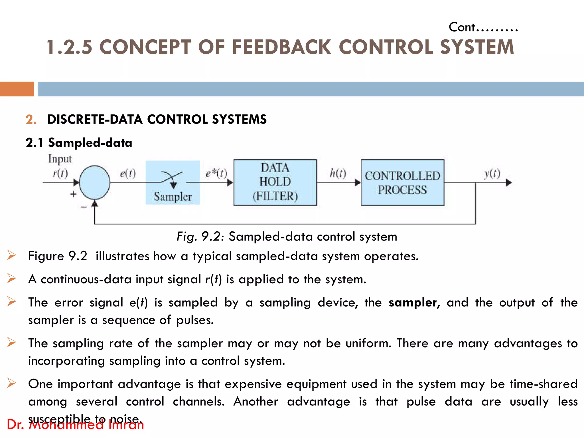 1.2.5 CONCEPT OF FEEDBACK CONTROL SYSTEM
Cont………
2. DISCRETE-DATA CONTROL SYSTEMS
2.1 Sampled-data
Dr. Mohammed Imran
Fig. 9.2: Sampled-data control system
 Figure 9.2 illustrates how a typical sampled-data system operates.
 A continuous-data input signal r(t) is applied to the system.
 The error signal e(t) is sampled by a sampling device, the sampler, and the output of the
sampler is a sequence of pulses.
 The sampling rate of the sampler may or may not be uniform. There are many advantages to
incorporating sampling into a control system.
 One important advantage is that expensive equipment used in the system may be time-shared
among several control channels. Another advantage is that pulse data are usually less
susceptible to noise.
 