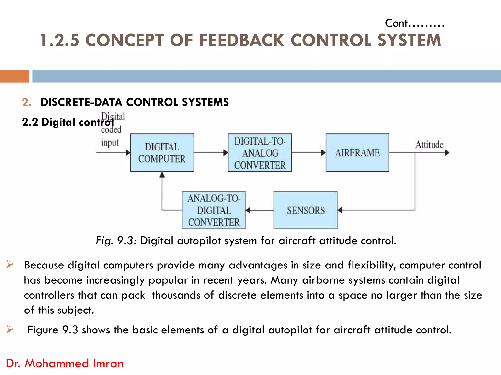 1.2.5 CONCEPT OF FEEDBACK CONTROL SYSTEM
Cont………
2. DISCRETE-DATA CONTROL SYSTEMS
2.2 Digital control
Dr. Mohammed Imran
Fig. 9.3: Digital autopilot system for aircraft attitude control.
 Because digital computers provide many advantages in size and flexibility, computer control
has become increasingly popular in recent years. Many airborne systems contain digital
controllers that can pack thousands of discrete elements into a space no larger than the size
of this subject.
 Figure 9.3 shows the basic elements of a digital autopilot for aircraft attitude control.
 