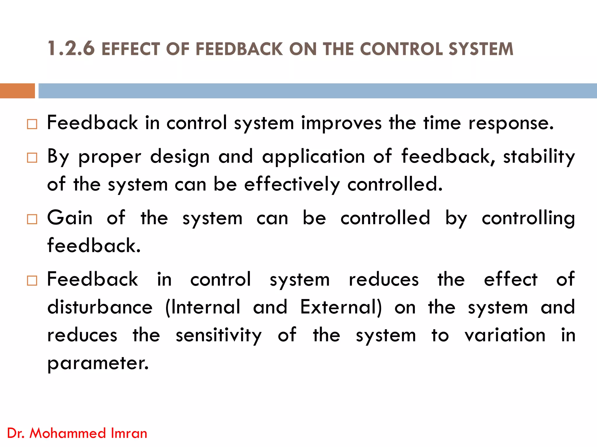  Feedback in control system improves the time response.
 By proper design and application of feedback, stability
of the system can be effectively controlled.
 Gain of the system can be controlled by controlling
1.2.6 EFFECT OF FEEDBACK ON THE CONTROL SYSTEM
 Gain of the system can be controlled by controlling
feedback.
 Feedback in control system reduces the effect of
disturbance (Internal and External) on the system and
reduces the sensitivity of the system to variation in
parameter.
Dr. Mohammed Imran
 