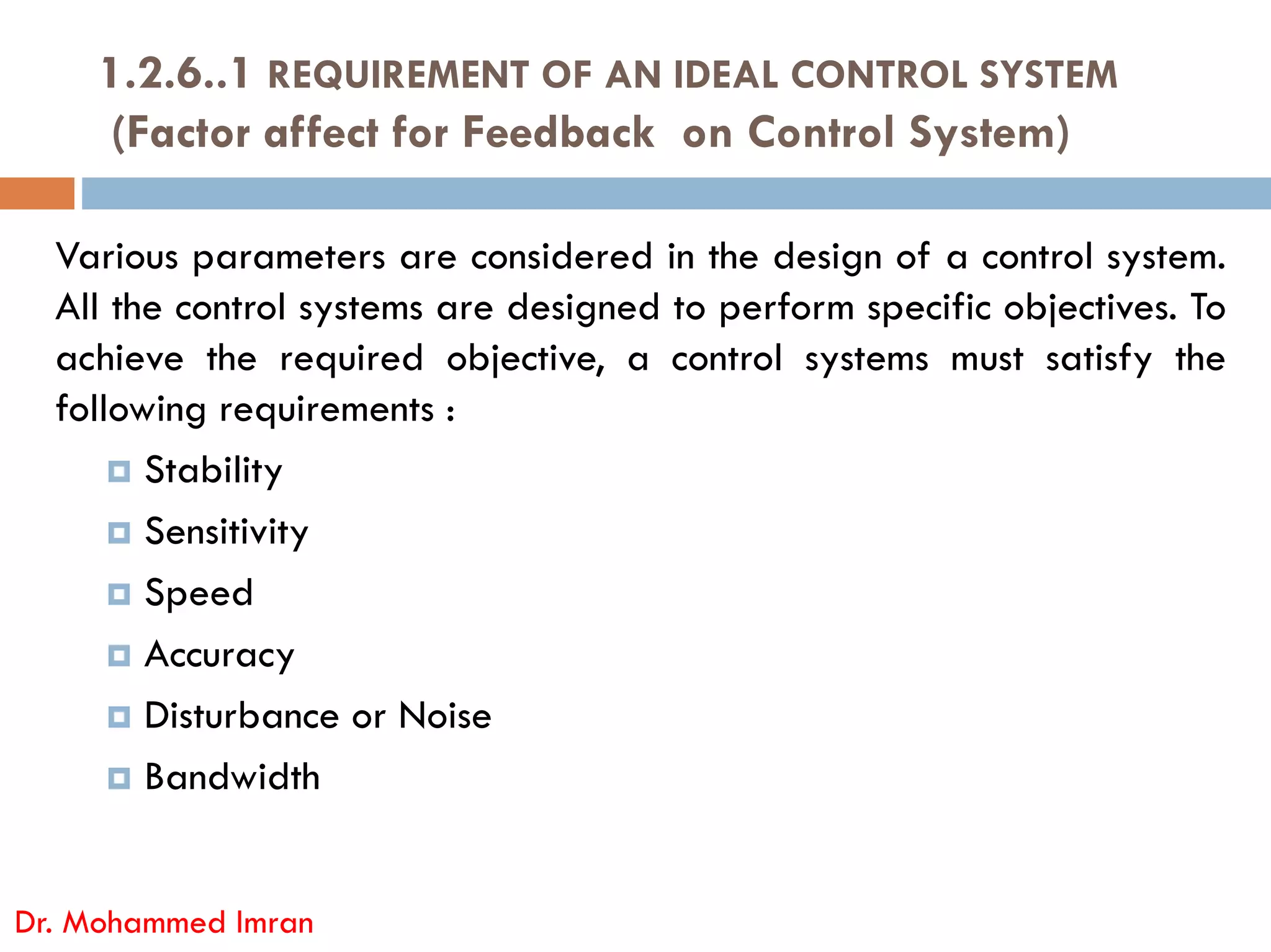 Various parameters are considered in the design of a control system.
All the control systems are designed to perform specific objectives. To
achieve the required objective, a control systems must satisfy the
following requirements :
 Stability
1.2.6..1 REQUIREMENT OF AN IDEAL CONTROL SYSTEM
(Factor affect for Feedback on Control System)
 Stability
 Sensitivity
 Speed
 Accuracy
 Disturbance or Noise
 Bandwidth
Dr. Mohammed Imran
 