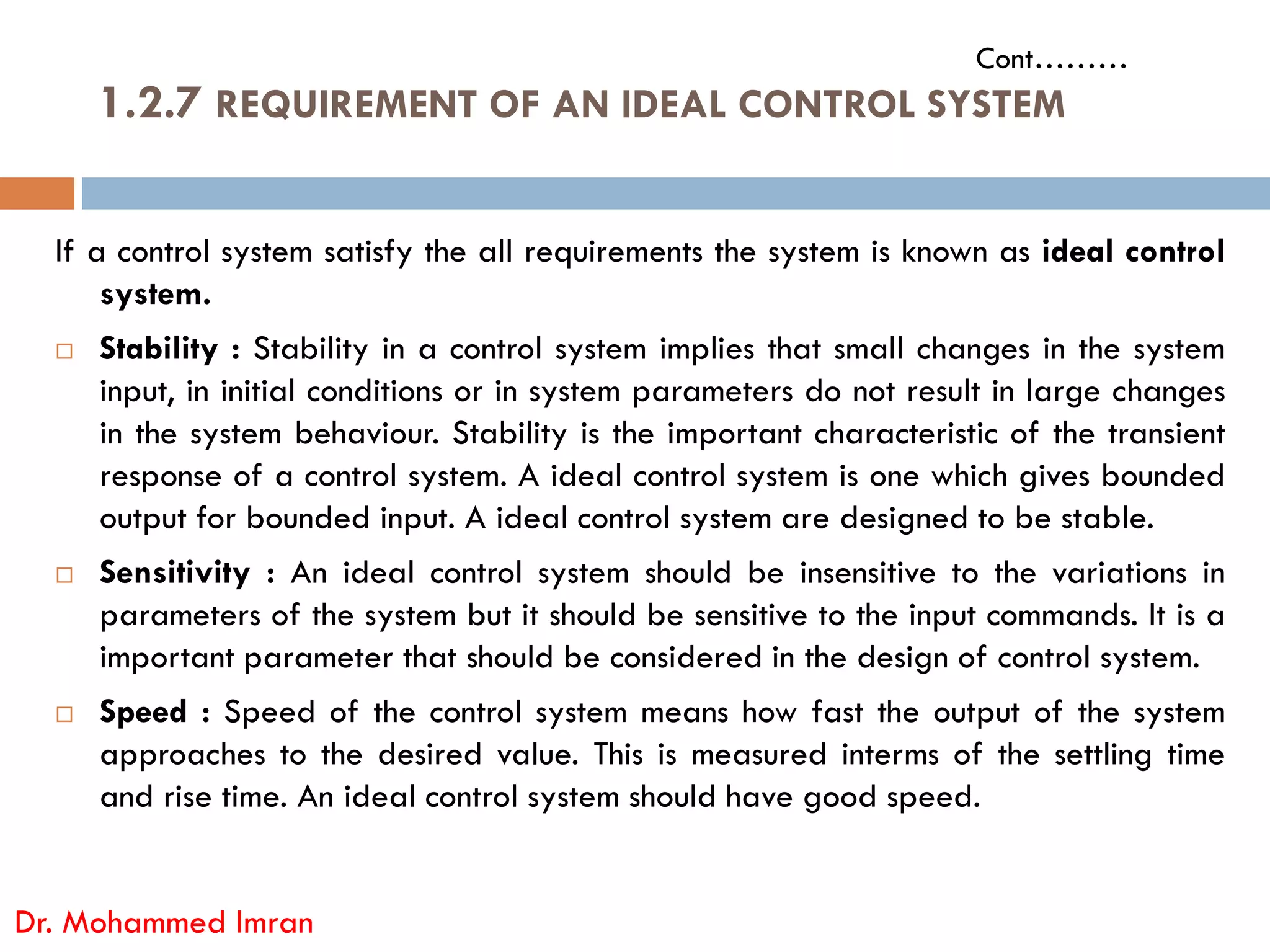 If a control system satisfy the all requirements the system is known as ideal control
system.
 Stability : Stability in a control system implies that small changes in the system
input, in initial conditions or in system parameters do not result in large changes
in the system behaviour. Stability is the important characteristic of the transient
response of a control system. A ideal control system is one which gives bounded
1.2.7 REQUIREMENT OF AN IDEAL CONTROL SYSTEM
Cont………
response of a control system. A ideal control system is one which gives bounded
output for bounded input. A ideal control system are designed to be stable.
 Sensitivity : An ideal control system should be insensitive to the variations in
parameters of the system but it should be sensitive to the input commands. It is a
important parameter that should be considered in the design of control system.
 Speed : Speed of the control system means how fast the output of the system
approaches to the desired value. This is measured interms of the settling time
and rise time. An ideal control system should have good speed.
Dr. Mohammed Imran
 