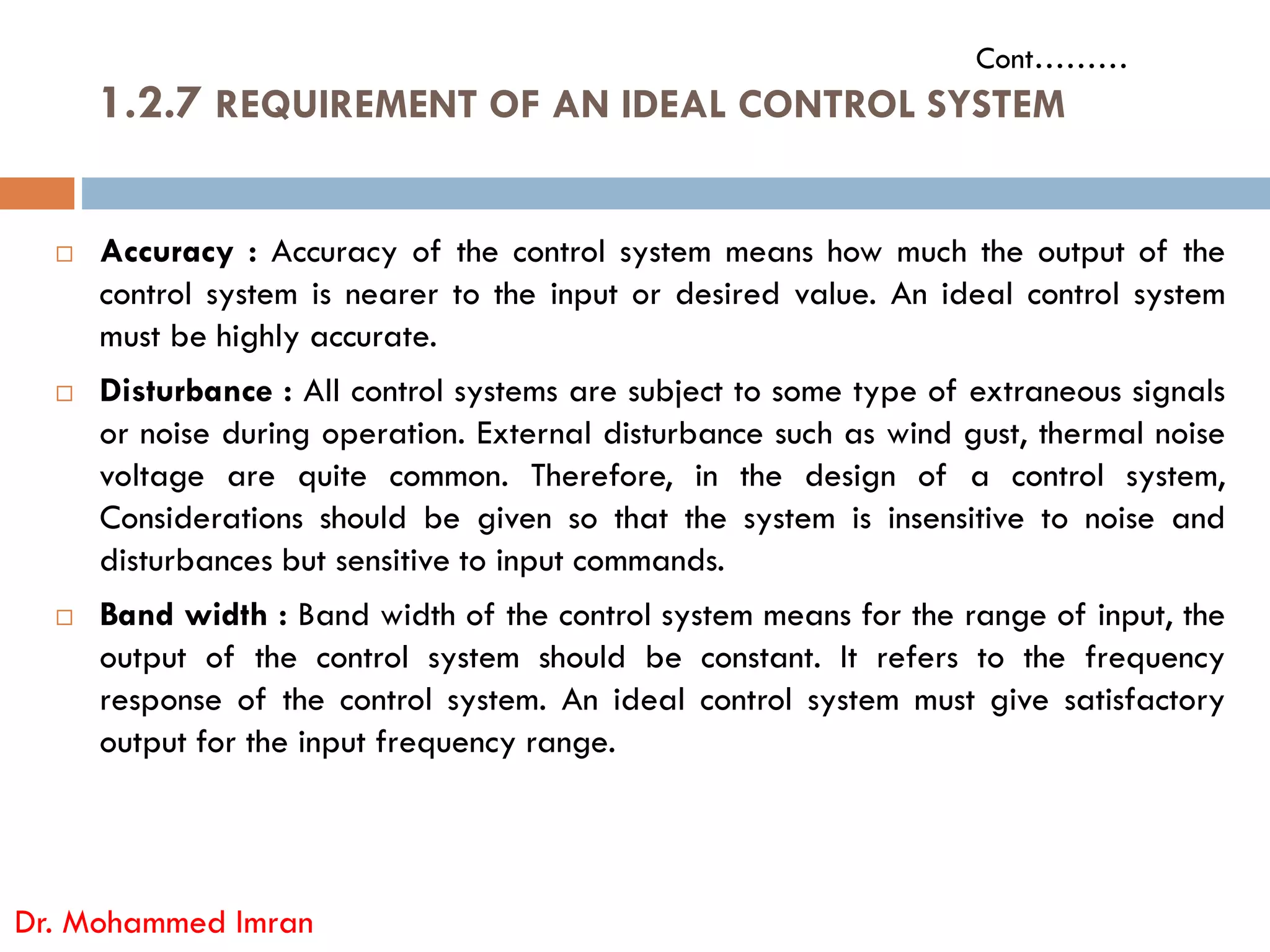  Accuracy : Accuracy of the control system means how much the output of the
control system is nearer to the input or desired value. An ideal control system
must be highly accurate.
 Disturbance : All control systems are subject to some type of extraneous signals
or noise during operation. External disturbance such as wind gust, thermal noise
voltage are quite common. Therefore, in the design of a control system,
1.2.7 REQUIREMENT OF AN IDEAL CONTROL SYSTEM
Cont………
voltage are quite common. Therefore, in the design of a control system,
Considerations should be given so that the system is insensitive to noise and
disturbances but sensitive to input commands.
 Band width : Band width of the control system means for the range of input, the
output of the control system should be constant. It refers to the frequency
response of the control system. An ideal control system must give satisfactory
output for the input frequency range.
Dr. Mohammed Imran
 
