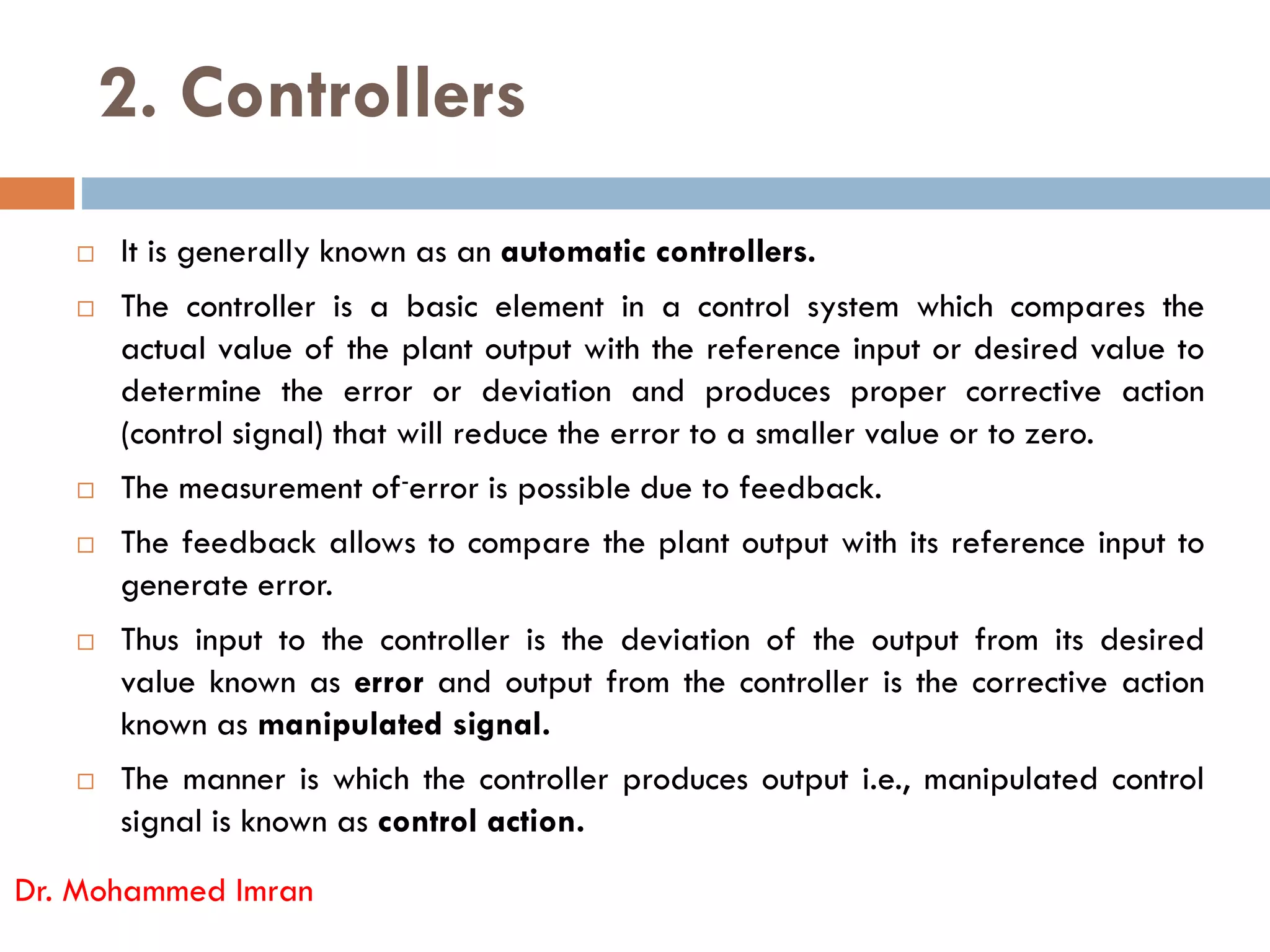 2. Controllers
 It is generally known as an automatic controllers.
 The controller is a basic element in a control system which compares the
actual value of the plant output with the reference input or desired value to
determine the error or deviation and produces proper corrective action
(control signal) that will reduce the error to a smaller value or to zero.
The measurement of-error is possible due to feedback.
 The measurement of-error is possible due to feedback.
 The feedback allows to compare the plant output with its reference input to
generate error.
 Thus input to the controller is the deviation of the output from its desired
value known as error and output from the controller is the corrective action
known as manipulated signal.
 The manner is which the controller produces output i.e., manipulated control
signal is known as control action.
Dr. Mohammed Imran
 