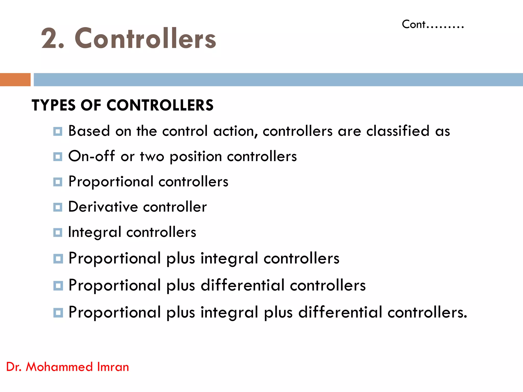 2. Controllers
TYPES OF CONTROLLERS
 Based on the control action, controllers are classified as
 On-off or two position controllers
 Proportional controllers
Derivative controller
Cont………
 Derivative controller
 Integral controllers
 Proportional plus integral controllers
 Proportional plus differential controllers
 Proportional plus integral plus differential controllers.
Dr. Mohammed Imran
 