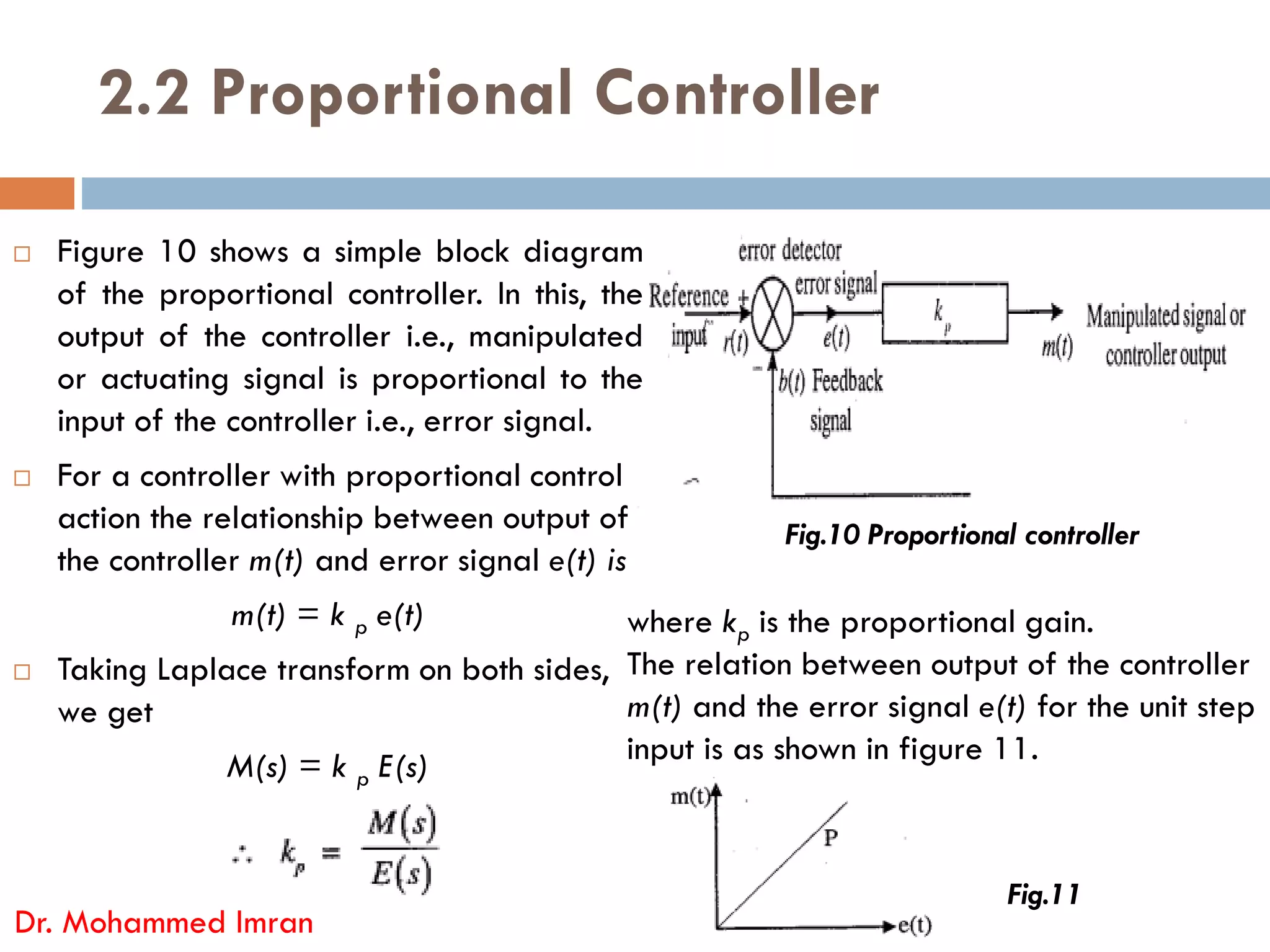 2.2 Proportional Controller
 Figure 10 shows a simple block diagram
of the proportional controller. In this, the
output of the controller i.e., manipulated
or actuating signal is proportional to the
input of the controller i.e., error signal.
 For a controller with proportional control
 For a controller with proportional control
action the relationship between output of
the controller m(t) and error signal e(t) is
m(t) = k p e(t)
 Taking Laplace transform on both sides,
we get
M(s) = k p E(s)
Dr. Mohammed Imran
Fig.10 Proportional controller
where kp is the proportional gain.
The relation between output of the controller
m(t) and the error signal e(t) for the unit step
input is as shown in figure 11.
Fig.11
 
