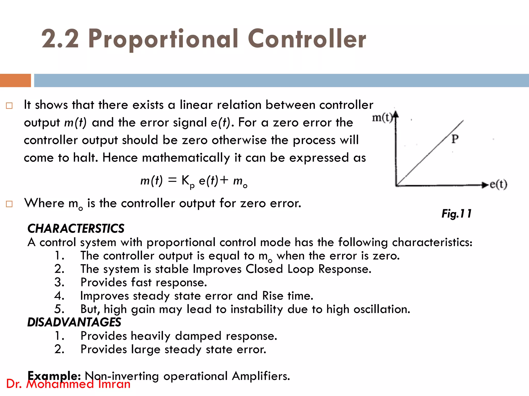 2.2 Proportional Controller
 It shows that there exists a linear relation between controller
output m(t) and the error signal e(t). For a zero error the
controller output should be zero otherwise the process will
come to halt. Hence mathematically it can be expressed as
m(t) = Kp e(t)+ mo
Where m is the controller output for zero error.
 Where mo is the controller output for zero error.
Dr. Mohammed Imran
Fig.11
CHARACTERSTICS
A control system with proportional control mode has the following characteristics:
1. The controller output is equal to mo when the error is zero.
2. The system is stable Improves Closed Loop Response.
3. Provides fast response.
4. Improves steady state error and Rise time.
5. But, high gain may lead to instability due to high oscillation.
DISADVANTAGES
1. Provides heavily damped response.
2. Provides large steady state error.
Example: Non-inverting operational Amplifiers.
 