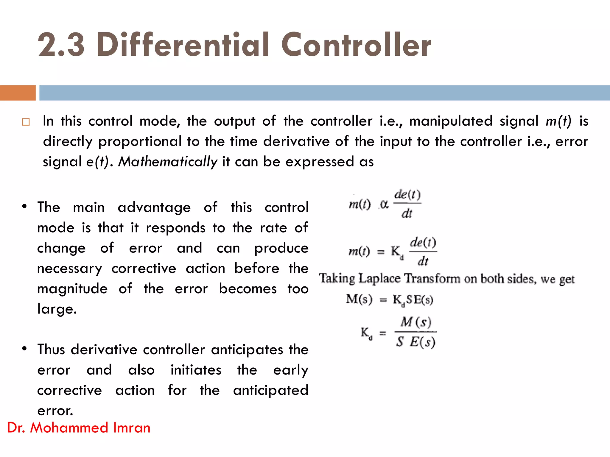 2.3 Differential Controller
 In this control mode, the output of the controller i.e., manipulated signal m(t) is
directly proportional to the time derivative of the input to the controller i.e., error
signal e(t). Mathematically it can be expressed as
• The main advantage of this control
mode is that it responds to the rate of
Dr. Mohammed Imran
mode is that it responds to the rate of
change of error and can produce
necessary corrective action before the
magnitude of the error becomes too
large.
• Thus derivative controller anticipates the
error and also initiates the early
corrective action for the anticipated
error.
 