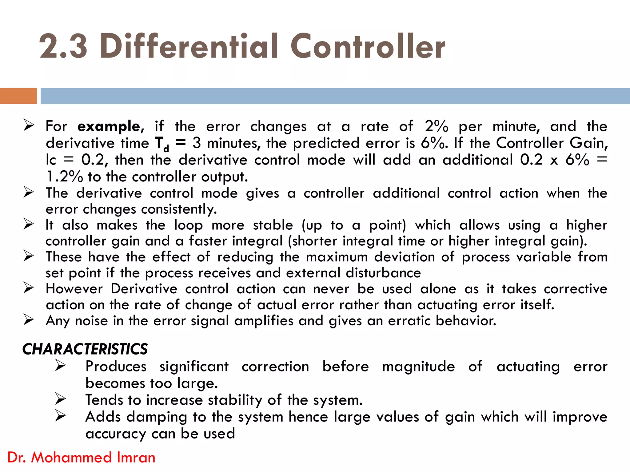 2.3 Differential Controller
 For example, if the error changes at a rate of 2% per minute, and the
derivative time Td = 3 minutes, the predicted error is 6%. If the Controller Gain,
lc = 0.2, then the derivative control mode will add an additional 0.2 x 6% =
1.2% to the controller output.
 The derivative control mode gives a controller additional control action when the
error changes consistently.
 It also makes the loop more stable (up to a point) which allows using a higher
controller gain and a faster integral (shorter integral time or higher integral gain).
Dr. Mohammed Imran
controller gain and a faster integral (shorter integral time or higher integral gain).
 These have the effect of reducing the maximum deviation of process variable from
set point if the process receives and external disturbance
 However Derivative control action can never be used alone as it takes corrective
action on the rate of change of actual error rather than actuating error itself.
 Any noise in the error signal amplifies and gives an erratic behavior.
CHARACTERISTICS
 Produces significant correction before magnitude of actuating error
becomes too large.
 Tends to increase stability of the system.
 Adds damping to the system hence large values of gain which will improve
accuracy can be used
 