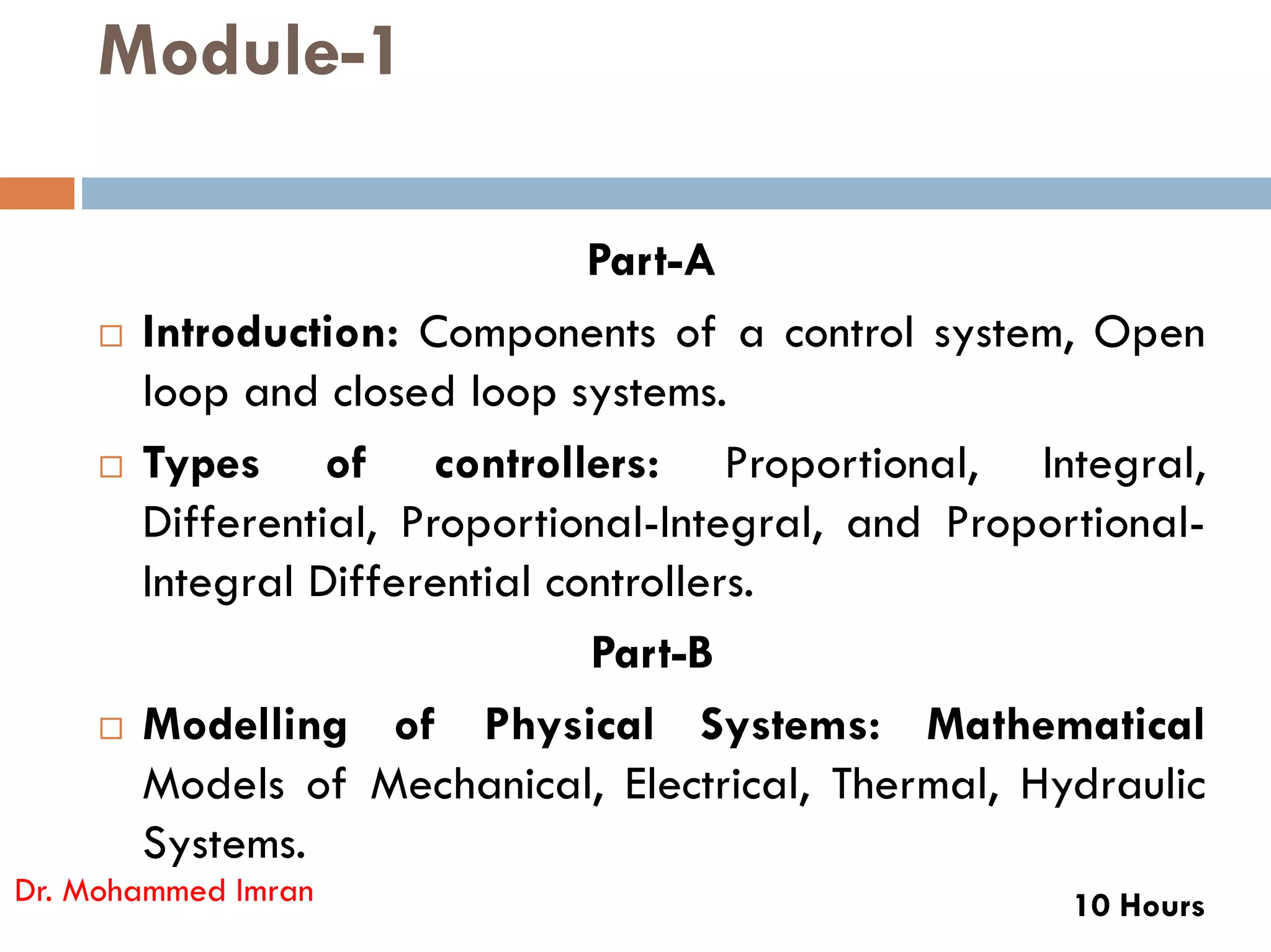 Module-1
Part-A
 Introduction: Components of a control system, Open
loop and closed loop systems.
 Types of controllers: Proportional, Integral,
 Types of controllers: Proportional, Integral,
Differential, Proportional-Integral, and Proportional-
Integral Differential controllers.
Part-B
 Modelling of Physical Systems: Mathematical
Models of Mechanical, Electrical, Thermal, Hydraulic
Systems.
10 Hours
Dr. Mohammed Imran
 