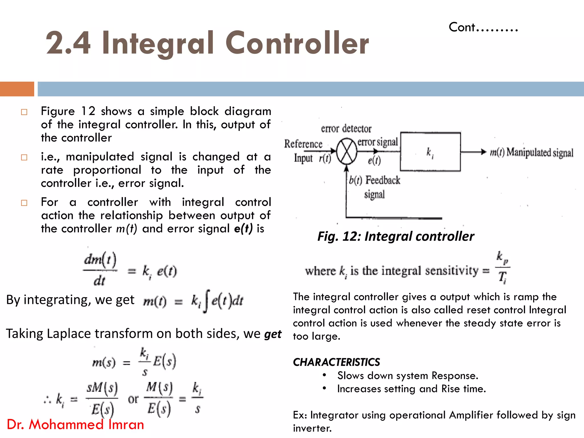 2.4 Integral Controller
 Figure 12 shows a simple block diagram
of the integral controller. In this, output of
the controller
 i.e., manipulated signal is changed at a
rate proportional to the input of the
controller i.e., error signal.
 For a controller with integral control
action the relationship between output of
Cont………
action the relationship between output of
the controller m(t) and error signal e(t) is
Dr. Mohammed Imran
Fig. 12: Integral controller
By integrating, we get
Taking Laplace transform on both sides, we get
The integral controller gives a output which is ramp the
integral control action is also called reset control Integral
control action is used whenever the steady state error is
too large.
CHARACTERISTICS
• Slows down system Response.
• Increases setting and Rise time.
Ex: Integrator using operational Amplifier followed by sign
inverter.
 