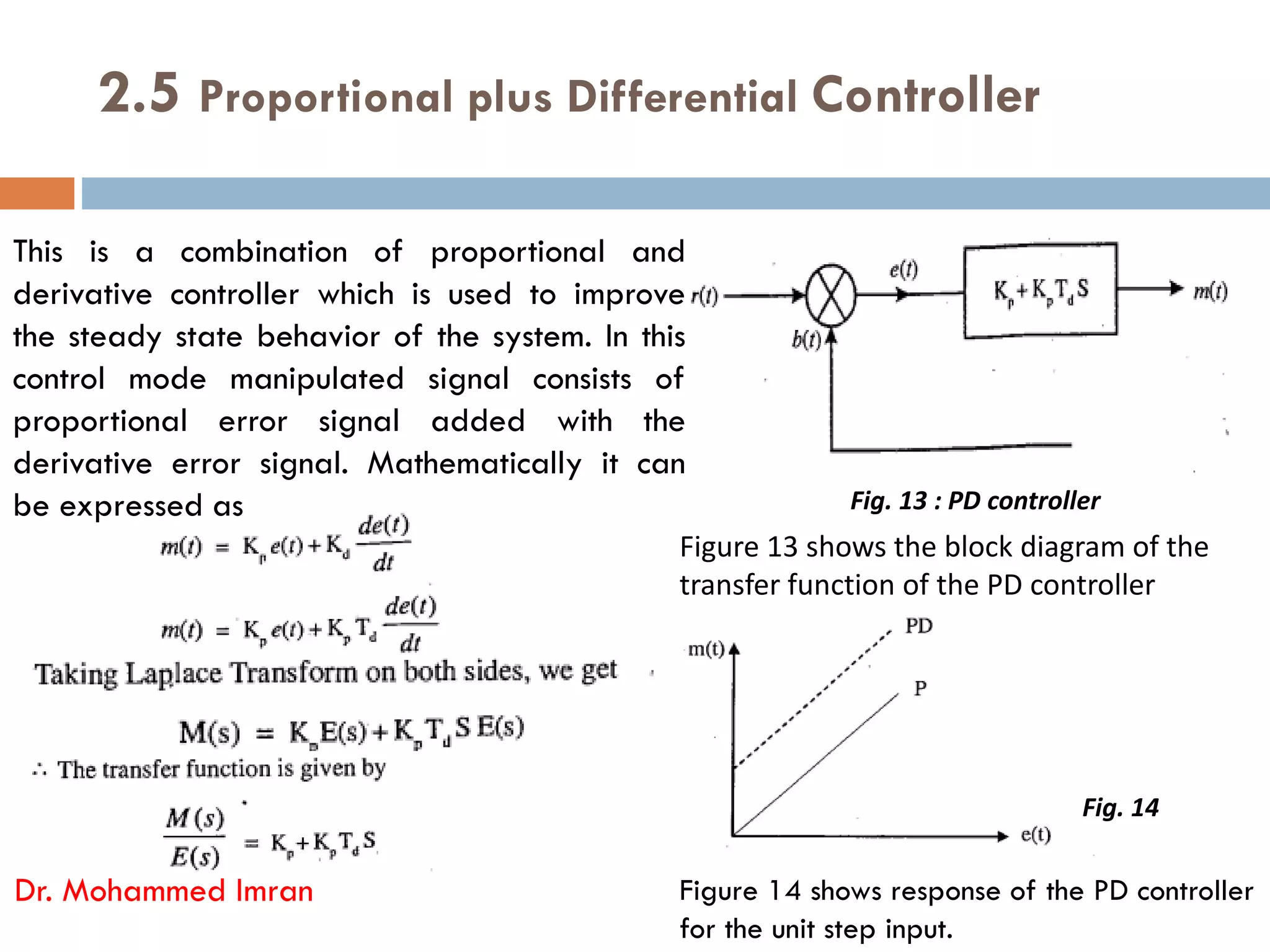 2.5 Proportional plus Differential Controller
This is a combination of proportional and
derivative controller which is used to improve
the steady state behavior of the system. In this
control mode manipulated signal consists of
proportional error signal added with the
derivative error signal. Mathematically it can
derivative error signal. Mathematically it can
be expressed as
Dr. Mohammed Imran
Figure 13 shows the block diagram of the
transfer function of the PD controller
Figure 14 shows response of the PD controller
for the unit step input.
Fig. 13 : PD controller
Fig. 14
 