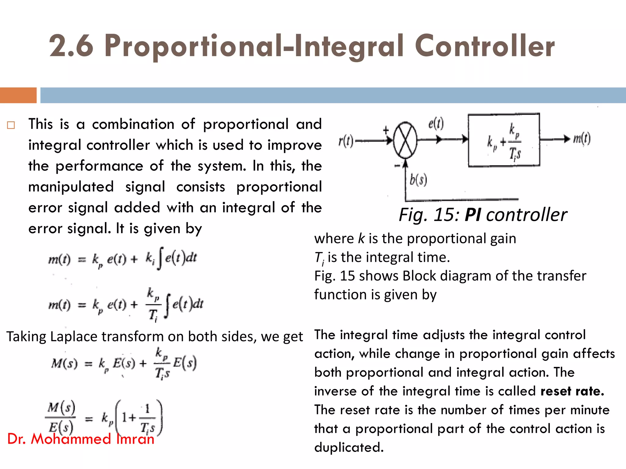 2.6 Proportional-Integral Controller
 This is a combination of proportional and
integral controller which is used to improve
the performance of the system. In this, the
manipulated signal consists proportional
error signal added with an integral of the
error signal. It is given by
Fig. 15: PI controller
where k is the proportional gain
error signal. It is given by
Dr. Mohammed Imran
Taking Laplace transform on both sides, we get
where k is the proportional gain
Ti is the integral time.
Fig. 15 shows Block diagram of the transfer
function is given by
The integral time adjusts the integral control
action, while change in proportional gain affects
both proportional and integral action. The
inverse of the integral time is called reset rate.
The reset rate is the number of times per minute
that a proportional part of the control action is
duplicated.
 