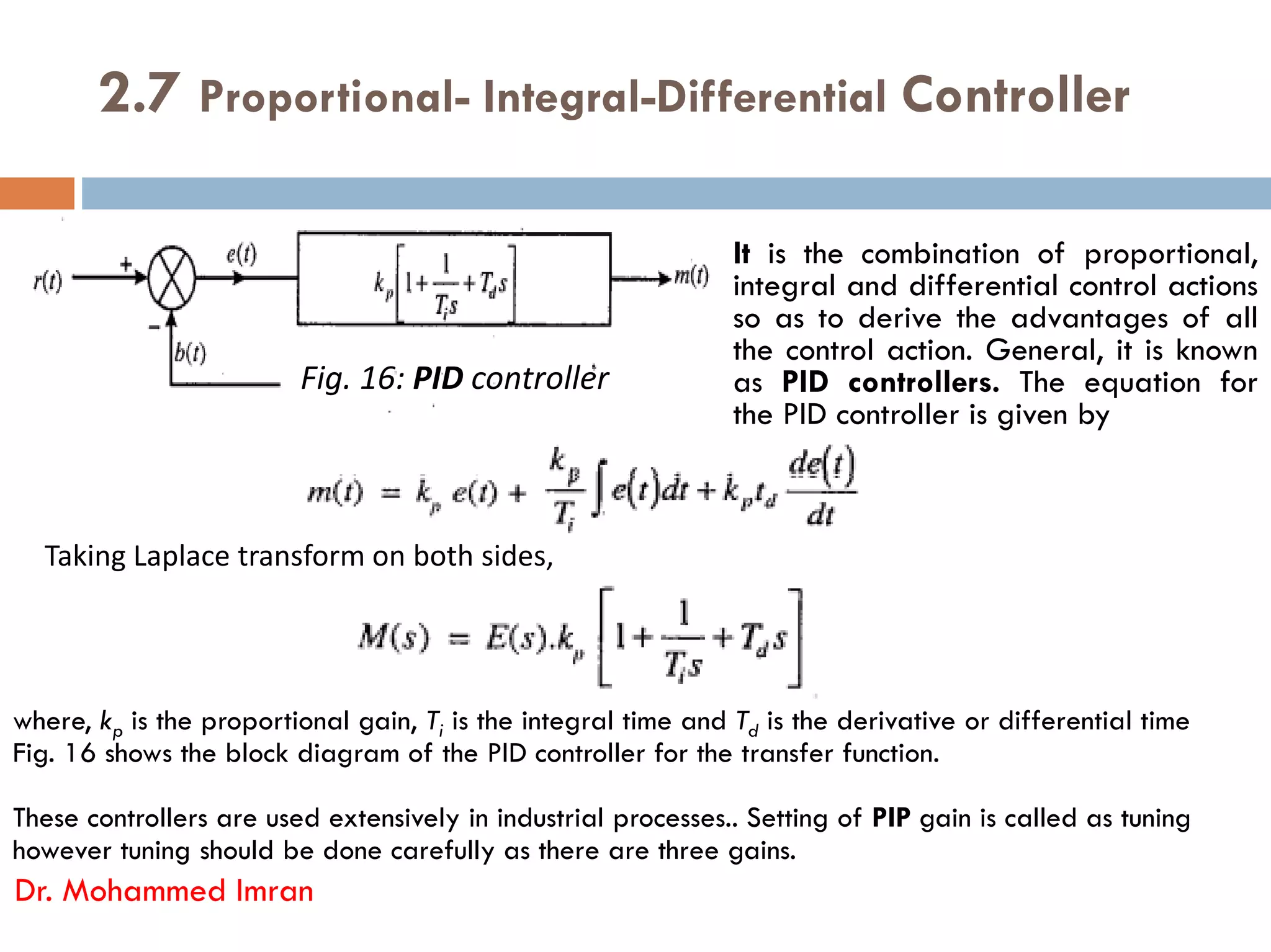 2.7 Proportional- Integral-Differential Controller
It is the combination of proportional,
integral and differential control actions
so as to derive the advantages of all
the control action. General, it is known
as PID controllers. The equation for
the PID controller is given by
Fig. 16: PID controller
Dr. Mohammed Imran
where, kp is the proportional gain, Ti is the integral time and Td is the derivative or differential time
Fig. 16 shows the block diagram of the PID controller for the transfer function.
These controllers are used extensively in industrial processes.. Setting of PIP gain is called as tuning
however tuning should be done carefully as there are three gains.
Taking Laplace transform on both sides,
 