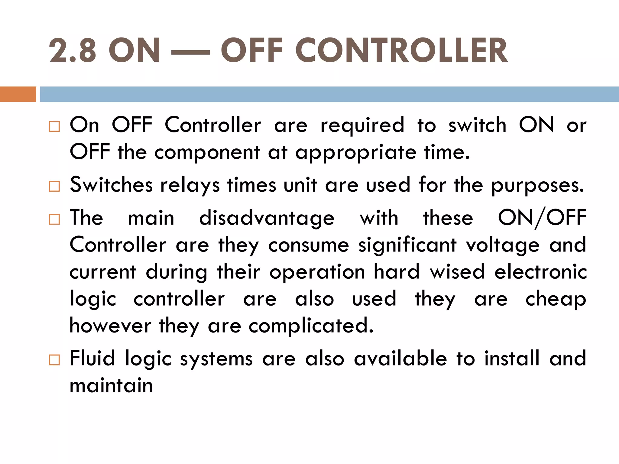 2.8 ON — OFF CONTROLLER
 On OFF Controller are required to switch ON or
OFF the component at appropriate time.
 Switches relays times unit are used for the purposes.
 The main disadvantage with these ON/OFF
Controller are they consume significant voltage and
Controller are they consume significant voltage and
current during their operation hard wised electronic
logic controller are also used they are cheap
however they are complicated.
 Fluid logic systems are also available to install and
maintain
 