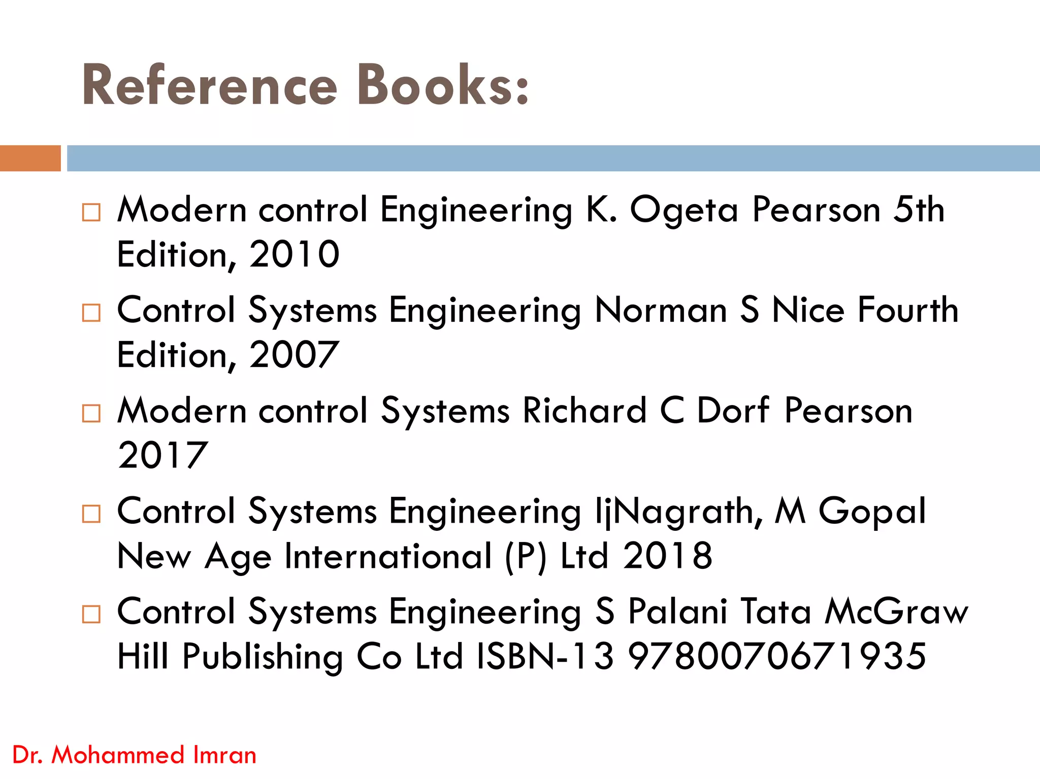Reference Books:
 Modern control Engineering K. Ogeta Pearson 5th
Edition, 2010
 Control Systems Engineering Norman S Nice Fourth
Edition, 2007
Modern control Systems Richard C Dorf Pearson
Dr. Mohammed Imran
 Modern control Systems Richard C Dorf Pearson
2017
 Control Systems Engineering IjNagrath, M Gopal
New Age International (P) Ltd 2018
 Control Systems Engineering S Palani Tata McGraw
Hill Publishing Co Ltd ISBN-13 9780070671935
 