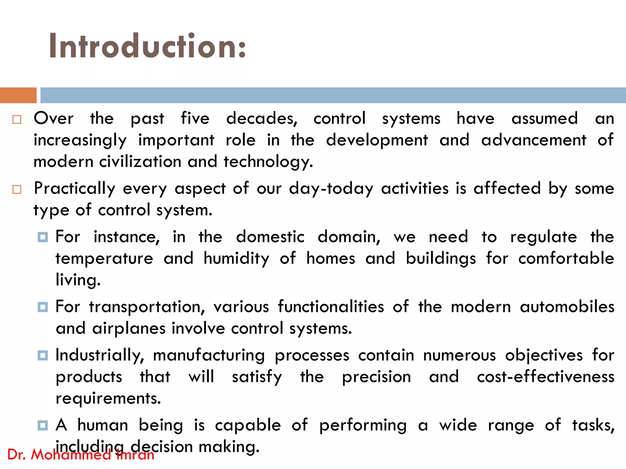 Introduction:
 Over the past five decades, control systems have assumed an
increasingly important role in the development and advancement of
modern civilization and technology.
 Practically every aspect of our day-today activities is affected by some
type of control system.
 For instance, in the domestic domain, we need to regulate the
 For instance, in the domestic domain, we need to regulate the
temperature and humidity of homes and buildings for comfortable
living.
 For transportation, various functionalities of the modern automobiles
and airplanes involve control systems.
 Industrially, manufacturing processes contain numerous objectives for
products that will satisfy the precision and cost-effectiveness
requirements.
 A human being is capable of performing a wide range of tasks,
including decision making.
Dr. Mohammed Imran
 