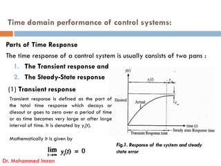 Time domain performance of control systems:
Parts of Time Response
The time response of a control system is usually consists of two pans :
1. The Transient response and
2. The Steady-State response
(1) Transient response
Dr. Mohammed Imran
Fig.1. Response of the system and steady
state error
Transient response is defined as the part of
the total time response which decays or
diesout or goes to zero over a period of time
or as time becomes very large or after large
interval of time. It is denoted by yt(t).
Mathematically it is given by
 