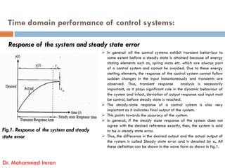 Time domain performance of control systems:
Response of the system and steady state error
 In general, all the control systems exhibit transient behaviour to
some extent before a steady state is attained because of energy
stating elements such as, spring mass etc. which are always part
of a control system and cannot he avoided. Due to these energy
stetting elements, the response of the control system cannot follow
sudden changes in the input instantaneously and transients are
observed. Thus, transient response analysis is necessarily
Dr. Mohammed Imran
Fig.1. Response of the system and steady
state error
observed. Thus, transient response analysis is necessarily
important, as it plays significant rule in the dynamic behaviour of
the system and infact, deviation of output response sad input must
be control, before steady state is reached.
 The steady-state response of a control system is also very
important as it indicates final output of the system.
 This points towards the accuracy of the system.
 In general, if the steady state response of the system does not
agree with the desired reference exactly, then, the system is said
to be in steady state error.
 Thus, the difference in the desired output and the actual output of
the system is called Sleady state error and is denoted by e„ All
these definition can be shown in the wave form as shown in fig.1.
 