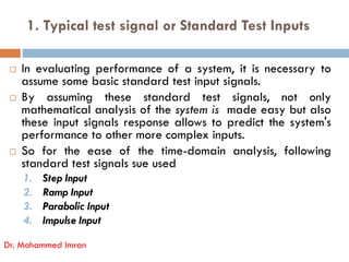 1. Typical test signal or Standard Test Inputs
 In evaluating performance of a system, it is necessary to
assume some basic standard test input signals.
 By assuming these standard test signals, not only
mathematical analysis of the system is made easy but also
these input signals response allows to predict the system's
performance to other more complex inputs.
Dr. Mohammed Imran
performance to other more complex inputs.
 So for the ease of the time-domain analysis, following
standard test signals sue used
1. Step Input
2. Ramp Input
3. Parabolic Input
4. Impulse Input
 