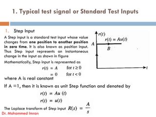 1. Typical test signal or Standard Test Inputs
1. Step Input
A Step input is a standard test input whose value
changes from one position to another position
in zero time. It is also known as position input.
Thus Step input represents an instantaneous
change in the input as shown in figure
where A is real constant
If A =1, then it is known as unit Step function and denoted by
The Laplace transform of Step input is
Dr. Mohammed Imran
Mathematically, Step input is represented as
 