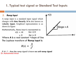 1. Typical test signal or Standard Test Inputs
2. Ramp Input
A ramp input is a standard input signal which
changes with time linearly. it is also known as
velocity input. Graphical representation is as
shown in figure
Mathematically., Ramp input is represented as
Where A is a real constant =slope of line
The Laplace transform of Ramp input is
If A= 1 . than the ramp signal is known as unit ramp signal
Dr. Mohammed Imran
Mathematically., Ramp input is represented as
 