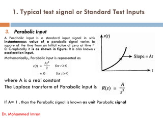 1. Typical test signal or Standard Test Inputs
3. Parabolic Input
A Parabolic input is a standard input signal in which
instantaneous value of a parabolic signal varies bas
square of the time from an initial value of zero at time t =
0. Graphically it is as shown in figure. It is also known as
acceleration input.
Mathematically., Parabolic input is represented as
where A is a real constant
The Laplace transform of Parabolic input is
If A= 1 . than the Parabolic signal is known as unit Parabolic signal
Dr. Mohammed Imran
 