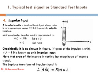 1. Typical test signal or Standard Test Inputs
4. Impulse Input
A impulse input is a standard input signal whose value
is zero everywhere except t = 0. It is generally called -
function.
Mathematically., impulse input is represented as
Graphically it is as shown in figure. (If area of the impulse is unit),
If A =1 it is known as unit impulse input.
Note that area of the impulse in nothing but magnitude of impulse
signal.
The Laplace transform of impulse signal is
Dr. Mohammed Imran
 