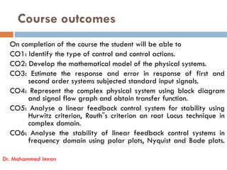 Course outcomes
On completion of the course the student will be able to
CO1: Identify the type of control and control actions.
CO2: Develop the mathematical model of the physical systems.
CO3: Estimate the response and error in response of first and
second order systems subjected standard input signals.
second order systems subjected standard input signals.
CO4: Represent the complex physical system using block diagram
and signal flow graph and obtain transfer function.
CO5: Analyse a linear feedback control system for stability using
Hurwitz criterion, Routh‟s criterion an root Locus technique in
complex domain.
CO6: Analyse the stability of linear feedback control systems in
frequency domain using polar plots, Nyquist and Bode plots.
Dr. Mohammed Imran
 